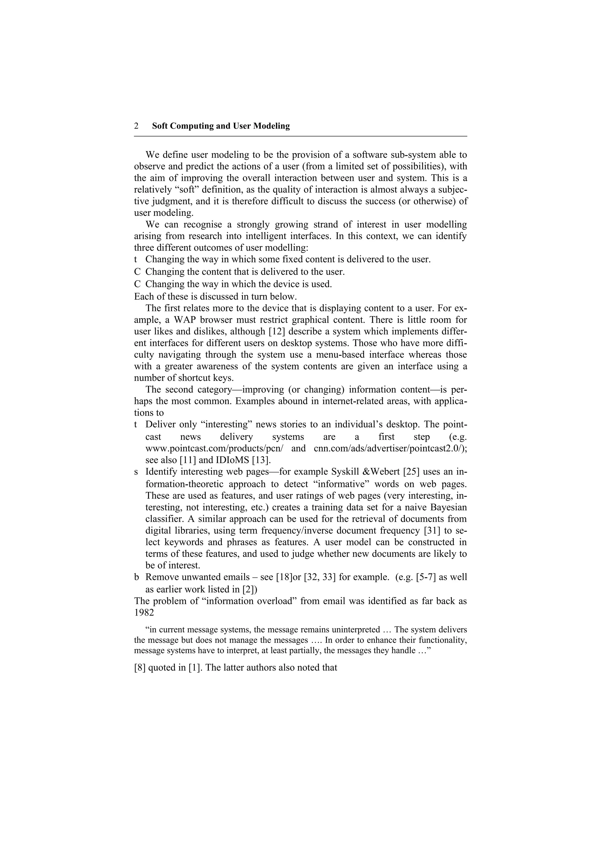 2   Soft Computing and User Modeling


   We define user modeling to be the provision of a software sub-system able to
observe and predict the actions of a user (from a limited set of possibilities), with
the aim of improving the overall interaction between user and system. This is a
relatively “soft” definition, as the quality of interaction is almost always a subjec-
tive judgment, and it is therefore difficult to discuss the success (or otherwise) of
user modeling.
   We can recognise a strongly growing strand of interest in user modelling
arising from research into intelligent interfaces. In this context, we can identify
three different outcomes of user modelling:
t Changing the way in which some fixed content is delivered to the user.
C Changing the content that is delivered to the user.
C Changing the way in which the device is used.
Each of these is discussed in turn below.
   The first relates more to the device that is displaying content to a user. For ex-
ample, a WAP browser must restrict graphical content. There is little room for
user likes and dislikes, although [12] describe a system which implements differ-
ent interfaces for different users on desktop systems. Those who have more diffi-
culty navigating through the system use a menu-based interface whereas those
with a greater awareness of the system contents are given an interface using a
number of shortcut keys.
   The second category—improving (or changing) information content—is per-
haps the most common. Examples abound in internet-related areas, with applica-
tions to
t Deliver only “interesting” news stories to an individual’s desktop. The point-
   cast      news      delivery      systems      are     a      first   step    (e.g.
   www.pointcast.com/products/pcn/ and cnn.com/ads/advertiser/pointcast2.0/);
   see also [11] and IDIoMS [13].
s Identify interesting web pages—for example Syskill &Webert [25] uses an in-
   formation-theoretic approach to detect “informative” words on web pages.
   These are used as features, and user ratings of web pages (very interesting, in-
   teresting, not interesting, etc.) creates a training data set for a naive Bayesian
   classifier. A similar approach can be used for the retrieval of documents from
   digital libraries, using term frequency/inverse document frequency [31] to se-
   lect keywords and phrases as features. A user model can be constructed in
   terms of these features, and used to judge whether new documents are likely to
   be of interest.
b Remove unwanted emails – see [18]or [32, 33] for example. (e.g. [5-7] as well
   as earlier work listed in [2])
The problem of “information overload” from email was identified as far back as
1982
   “in current message systems, the message remains uninterpreted … The system delivers
the message but does not manage the messages …. In order to enhance their functionality,
message systems have to interpret, at least partially, the messages they handle …”
[8] quoted in [1]. The latter authors also noted that
 