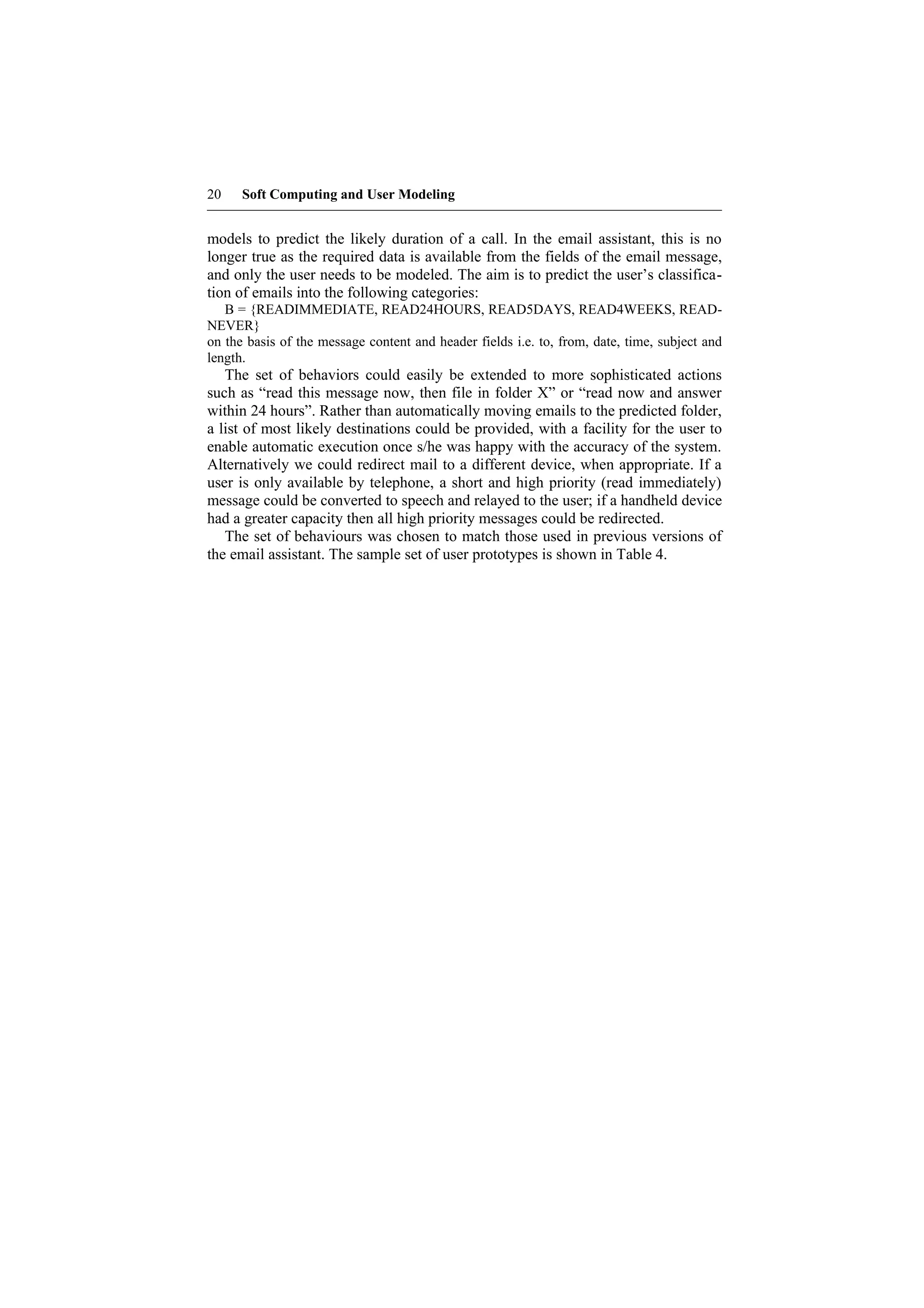 20    Soft Computing and User Modeling


models to predict the likely duration of a call. In the email assistant, this is no
longer true as the required data is available from the fields of the email message,
and only the user needs to be modeled. The aim is to predict the user’s classifica-
tion of emails into the following categories:
   B = {READIMMEDIATE, READ24HOURS, READ5DAYS, READ4WEEKS, READ-
NEVER}
on the basis of the message content and header fields i.e. to, from, date, time, subject and
length.
   The set of behaviors could easily be extended to more sophisticated actions
such as “read this message now, then file in folder X” or “read now and answer
within 24 hours”. Rather than automatically moving emails to the predicted folder,
a list of most likely destinations could be provided, with a facility for the user to
enable automatic execution once s/he was happy with the accuracy of the system.
Alternatively we could redirect mail to a different device, when appropriate. If a
user is only available by telephone, a short and high priority (read immediately)
message could be converted to speech and relayed to the user; if a handheld device
had a greater capacity then all high priority messages could be redirected.
   The set of behaviours was chosen to match those used in previous versions of
the email assistant. The sample set of user prototypes is shown in Table 4.
 
