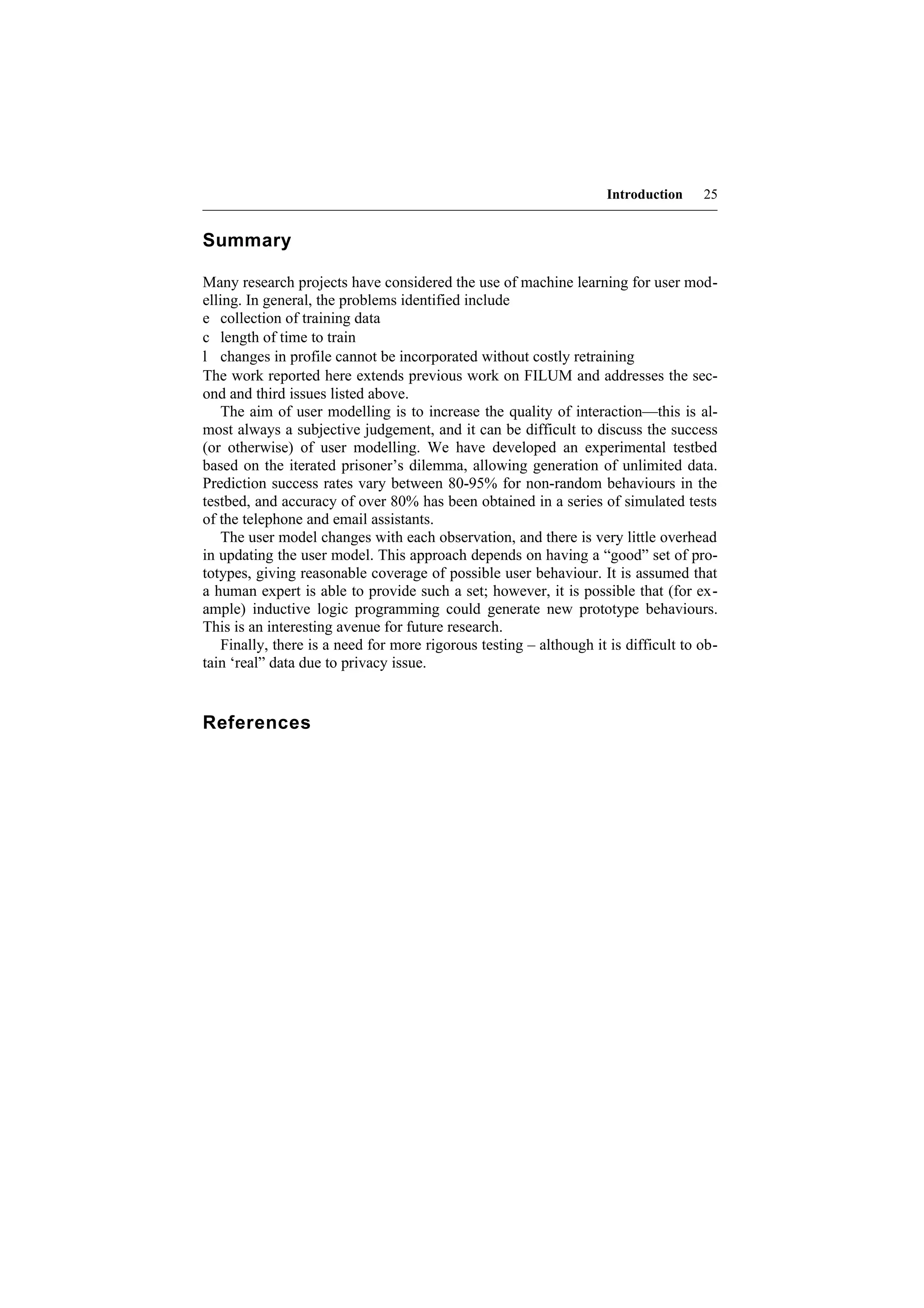 Introduction    25


Summary

Many research projects have considered the use of machine learning for user mod-
elling. In general, the problems identified include
e collection of training data
c length of time to train
l changes in profile cannot be incorporated without costly retraining
The work reported here extends previous work on FILUM and addresses the sec-
ond and third issues listed above.
   The aim of user modelling is to increase the quality of interaction—this is al-
most always a subjective judgement, and it can be difficult to discuss the success
(or otherwise) of user modelling. We have developed an experimental testbed
based on the iterated prisoner’s dilemma, allowing generation of unlimited data.
Prediction success rates vary between 80-95% for non-random behaviours in the
testbed, and accuracy of over 80% has been obtained in a series of simulated tests
of the telephone and email assistants.
   The user model changes with each observation, and there is very little overhead
in updating the user model. This approach depends on having a “good” set of pro-
totypes, giving reasonable coverage of possible user behaviour. It is assumed that
a human expert is able to provide such a set; however, it is possible that (for ex-
ample) inductive logic programming could generate new prototype behaviours.
This is an interesting avenue for future research.
   Finally, there is a need for more rigorous testing – although it is difficult to ob-
tain ‘real” data due to privacy issue.


References
 