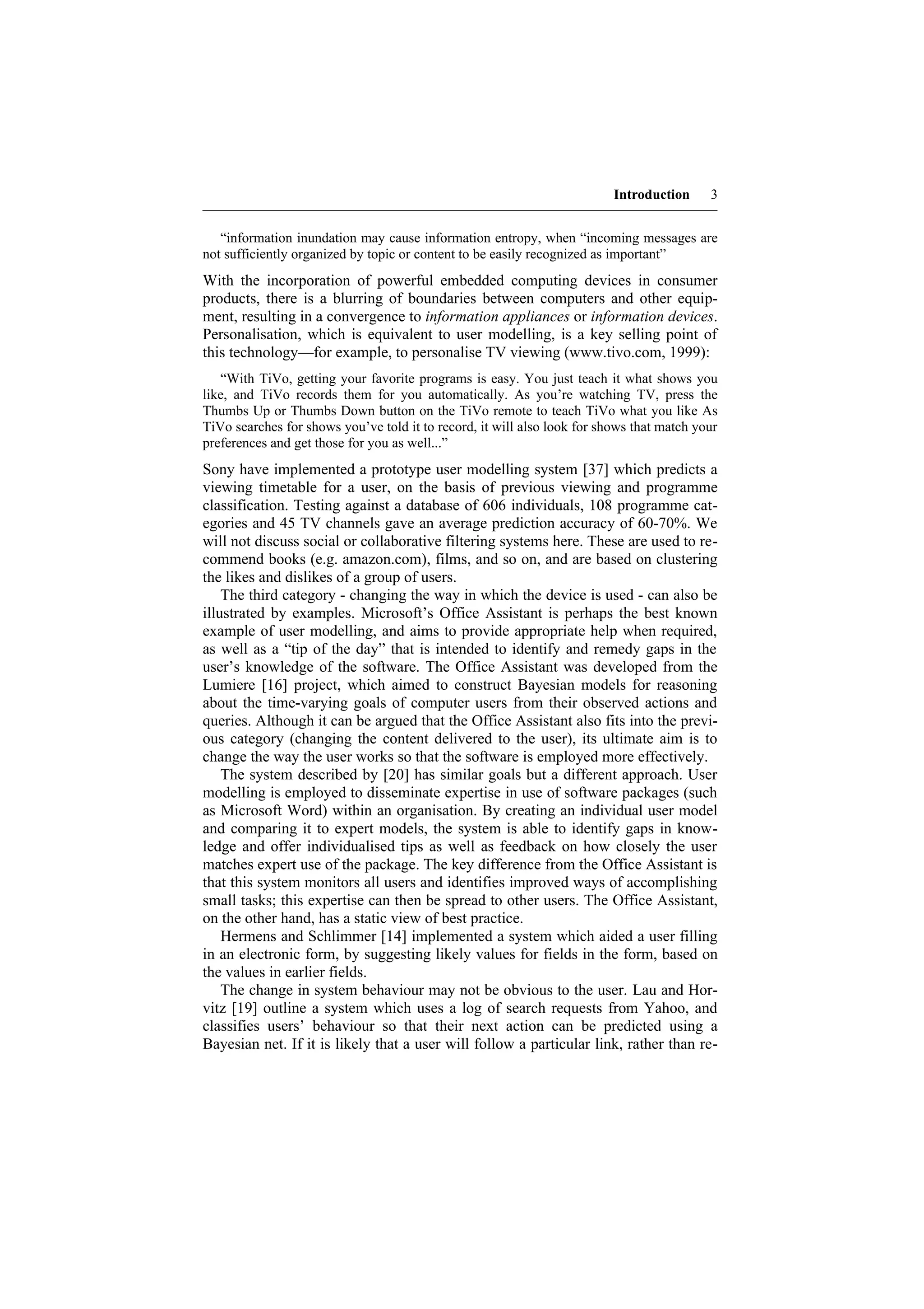 Introduction     3


   “information inundation may cause information entropy, when “incoming messages are
not sufficiently organized by topic or content to be easily recognized as important”
With the incorporation of powerful embedded computing devices in consumer
products, there is a blurring of boundaries between computers and other equip-
ment, resulting in a convergence to information appliances or information devices.
Personalisation, which is equivalent to user modelling, is a key selling point of
this technology—for example, to personalise TV viewing (www.tivo.com, 1999):
   “With TiVo, getting your favorite programs is easy. You just teach it what shows you
like, and TiVo records them for you automatically. As you’re watching TV, press the
Thumbs Up or Thumbs Down button on the TiVo remote to teach TiVo what you like As
TiVo searches for shows you’ve told it to record, it will also look for shows that match your
preferences and get those for you as well...”
Sony have implemented a prototype user modelling system [37] which predicts a
viewing timetable for a user, on the basis of previous viewing and programme
classification. Testing against a database of 606 individuals, 108 programme cat-
egories and 45 TV channels gave an average prediction accuracy of 60-70%. We
will not discuss social or collaborative filtering systems here. These are used to re-
commend books (e.g. amazon.com), films, and so on, and are based on clustering
the likes and dislikes of a group of users.
    The third category - changing the way in which the device is used - can also be
illustrated by examples. Microsoft’s Office Assistant is perhaps the best known
example of user modelling, and aims to provide appropriate help when required,
as well as a “tip of the day” that is intended to identify and remedy gaps in the
user’s knowledge of the software. The Office Assistant was developed from the
Lumiere [16] project, which aimed to construct Bayesian models for reasoning
about the time-varying goals of computer users from their observed actions and
queries. Although it can be argued that the Office Assistant also fits into the previ-
ous category (changing the content delivered to the user), its ultimate aim is to
change the way the user works so that the software is employed more effectively.
    The system described by [20] has similar goals but a different approach. User
modelling is employed to disseminate expertise in use of software packages (such
as Microsoft Word) within an organisation. By creating an individual user model
and comparing it to expert models, the system is able to identify gaps in know-
ledge and offer individualised tips as well as feedback on how closely the user
matches expert use of the package. The key difference from the Office Assistant is
that this system monitors all users and identifies improved ways of accomplishing
small tasks; this expertise can then be spread to other users. The Office Assistant,
on the other hand, has a static view of best practice.
    Hermens and Schlimmer [14] implemented a system which aided a user filling
in an electronic form, by suggesting likely values for fields in the form, based on
the values in earlier fields.
    The change in system behaviour may not be obvious to the user. Lau and Hor-
vitz [19] outline a system which uses a log of search requests from Yahoo, and
classifies users’ behaviour so that their next action can be predicted using a
Bayesian net. If it is likely that a user will follow a particular link, rather than re-
 