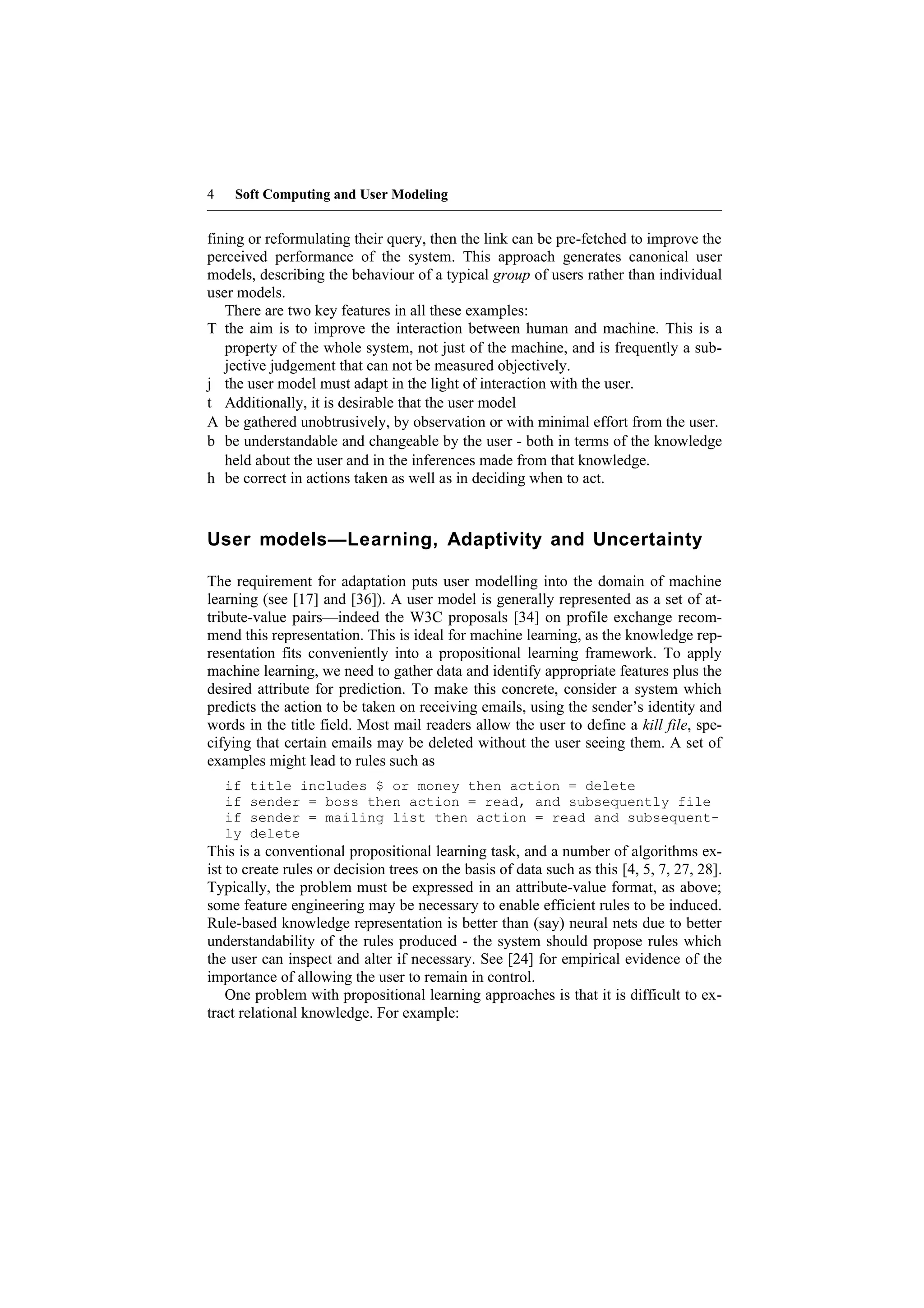 4    Soft Computing and User Modeling


fining or reformulating their query, then the link can be pre-fetched to improve the
perceived performance of the system. This approach generates canonical user
models, describing the behaviour of a typical group of users rather than individual
user models.
   There are two key features in all these examples:
T the aim is to improve the interaction between human and machine. This is a
   property of the whole system, not just of the machine, and is frequently a sub-
   jective judgement that can not be measured objectively.
j the user model must adapt in the light of interaction with the user.
t Additionally, it is desirable that the user model
A be gathered unobtrusively, by observation or with minimal effort from the user.
b be understandable and changeable by the user - both in terms of the knowledge
   held about the user and in the inferences made from that knowledge.
h be correct in actions taken as well as in deciding when to act.



User models—Learning, Adaptivity and Uncertainty

The requirement for adaptation puts user modelling into the domain of machine
learning (see [17] and [36]). A user model is generally represented as a set of at-
tribute-value pairs—indeed the W3C proposals [34] on profile exchange recom-
mend this representation. This is ideal for machine learning, as the knowledge rep-
resentation fits conveniently into a propositional learning framework. To apply
machine learning, we need to gather data and identify appropriate features plus the
desired attribute for prediction. To make this concrete, consider a system which
predicts the action to be taken on receiving emails, using the sender’s identity and
words in the title field. Most mail readers allow the user to define a kill file, spe-
cifying that certain emails may be deleted without the user seeing them. A set of
examples might lead to rules such as
    if   title includes $ or money then action = delete
    if   sender = boss then action = read, and subsequently file
    if   sender = mailing list then action = read and subsequent-
    ly   delete
This is a conventional propositional learning task, and a number of algorithms ex-
ist to create rules or decision trees on the basis of data such as this [4, 5, 7, 27, 28].
Typically, the problem must be expressed in an attribute-value format, as above;
some feature engineering may be necessary to enable efficient rules to be induced.
Rule-based knowledge representation is better than (say) neural nets due to better
understandability of the rules produced - the system should propose rules which
the user can inspect and alter if necessary. See [24] for empirical evidence of the
importance of allowing the user to remain in control.
    One problem with propositional learning approaches is that it is difficult to ex-
tract relational knowledge. For example:
 