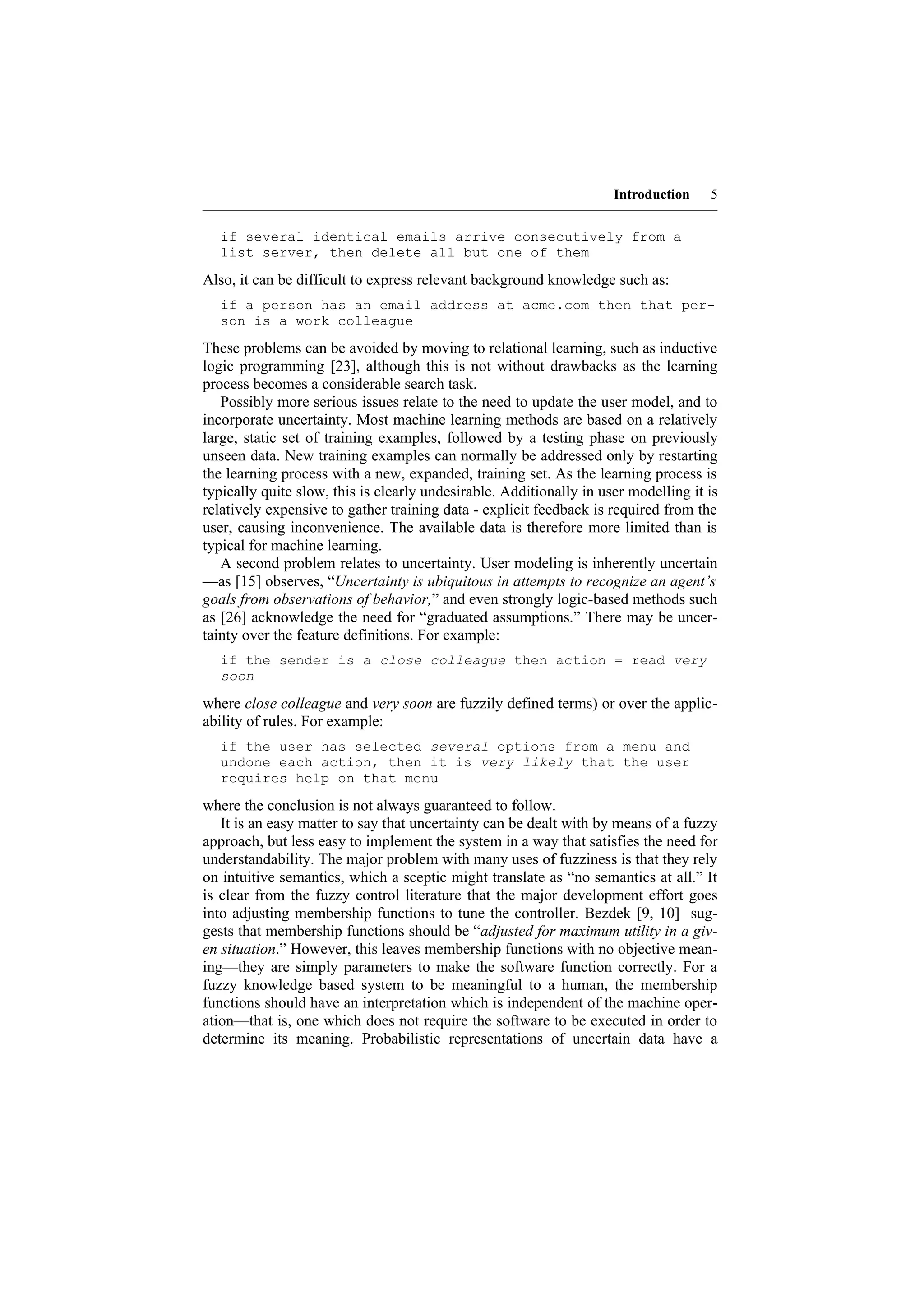 Introduction    5


  if several identical emails arrive consecutively from a
  list server, then delete all but one of them

Also, it can be difficult to express relevant background knowledge such as:
  if a person has an email address at acme.com then that per-
  son is a work colleague

These problems can be avoided by moving to relational learning, such as inductive
logic programming [23], although this is not without drawbacks as the learning
process becomes a considerable search task.
   Possibly more serious issues relate to the need to update the user model, and to
incorporate uncertainty. Most machine learning methods are based on a relatively
large, static set of training examples, followed by a testing phase on previously
unseen data. New training examples can normally be addressed only by restarting
the learning process with a new, expanded, training set. As the learning process is
typically quite slow, this is clearly undesirable. Additionally in user modelling it is
relatively expensive to gather training data - explicit feedback is required from the
user, causing inconvenience. The available data is therefore more limited than is
typical for machine learning.
   A second problem relates to uncertainty. User modeling is inherently uncertain
—as [15] observes, “Uncertainty is ubiquitous in attempts to recognize an agent’s
goals from observations of behavior,” and even strongly logic-based methods such
as [26] acknowledge the need for “graduated assumptions.” There may be uncer-
tainty over the feature definitions. For example:
  if the sender is a close colleague then action = read very
  soon

where close colleague and very soon are fuzzily defined terms) or over the applic-
ability of rules. For example:
  if the user has selected several options from a menu and
  undone each action, then it is very likely that the user
  requires help on that menu

where the conclusion is not always guaranteed to follow.
   It is an easy matter to say that uncertainty can be dealt with by means of a fuzzy
approach, but less easy to implement the system in a way that satisfies the need for
understandability. The major problem with many uses of fuzziness is that they rely
on intuitive semantics, which a sceptic might translate as “no semantics at all.” It
is clear from the fuzzy control literature that the major development effort goes
into adjusting membership functions to tune the controller. Bezdek [9, 10] sug-
gests that membership functions should be “adjusted for maximum utility in a giv-
en situation.” However, this leaves membership functions with no objective mean-
ing—they are simply parameters to make the software function correctly. For a
fuzzy knowledge based system to be meaningful to a human, the membership
functions should have an interpretation which is independent of the machine oper-
ation—that is, one which does not require the software to be executed in order to
determine its meaning. Probabilistic representations of uncertain data have a
 