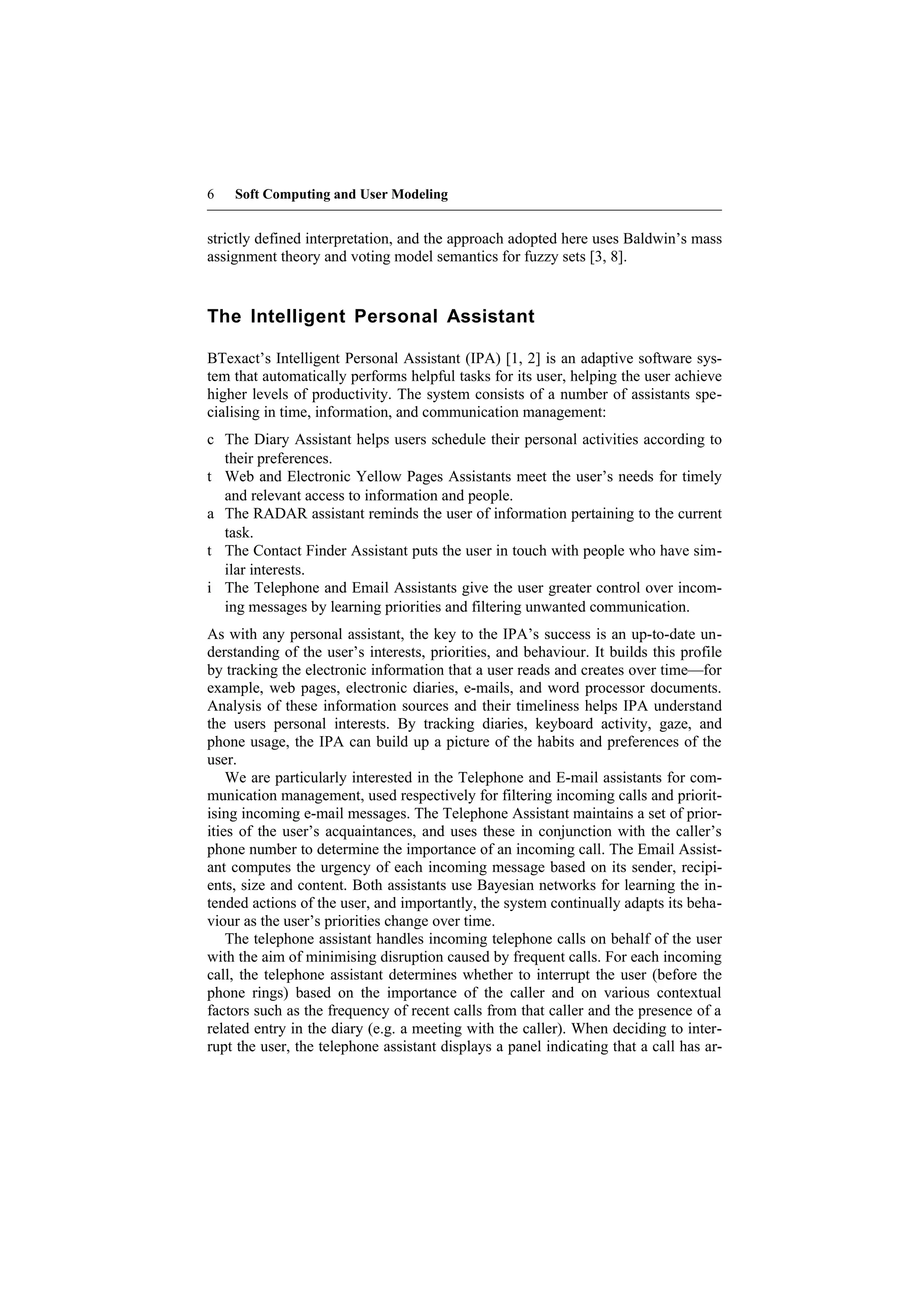 6   Soft Computing and User Modeling


strictly defined interpretation, and the approach adopted here uses Baldwin’s mass
assignment theory and voting model semantics for fuzzy sets [3, 8].


The Intelligent Personal Assistant

BTexact’s Intelligent Personal Assistant (IPA) [1, 2] is an adaptive software sys-
tem that automatically performs helpful tasks for its user, helping the user achieve
higher levels of productivity. The system consists of a number of assistants spe-
cialising in time, information, and communication management:
c The Diary Assistant helps users schedule their personal activities according to
  their preferences.
t Web and Electronic Yellow Pages Assistants meet the user’s needs for timely
  and relevant access to information and people.
a The RADAR assistant reminds the user of information pertaining to the current
  task.
t The Contact Finder Assistant puts the user in touch with people who have sim-
  ilar interests.
i The Telephone and Email Assistants give the user greater control over incom-
  ing messages by learning priorities and filtering unwanted communication.
As with any personal assistant, the key to the IPA’s success is an up-to-date un-
derstanding of the user’s interests, priorities, and behaviour. It builds this profile
by tracking the electronic information that a user reads and creates over time—for
example, web pages, electronic diaries, e-mails, and word processor documents.
Analysis of these information sources and their timeliness helps IPA understand
the users personal interests. By tracking diaries, keyboard activity, gaze, and
phone usage, the IPA can build up a picture of the habits and preferences of the
user.
    We are particularly interested in the Telephone and E-mail assistants for com-
munication management, used respectively for filtering incoming calls and priorit-
ising incoming e-mail messages. The Telephone Assistant maintains a set of prior-
ities of the user’s acquaintances, and uses these in conjunction with the caller’s
phone number to determine the importance of an incoming call. The Email Assist-
ant computes the urgency of each incoming message based on its sender, recipi-
ents, size and content. Both assistants use Bayesian networks for learning the in-
tended actions of the user, and importantly, the system continually adapts its beha-
viour as the user’s priorities change over time.
    The telephone assistant handles incoming telephone calls on behalf of the user
with the aim of minimising disruption caused by frequent calls. For each incoming
call, the telephone assistant determines whether to interrupt the user (before the
phone rings) based on the importance of the caller and on various contextual
factors such as the frequency of recent calls from that caller and the presence of a
related entry in the diary (e.g. a meeting with the caller). When deciding to inter-
rupt the user, the telephone assistant displays a panel indicating that a call has ar-
 