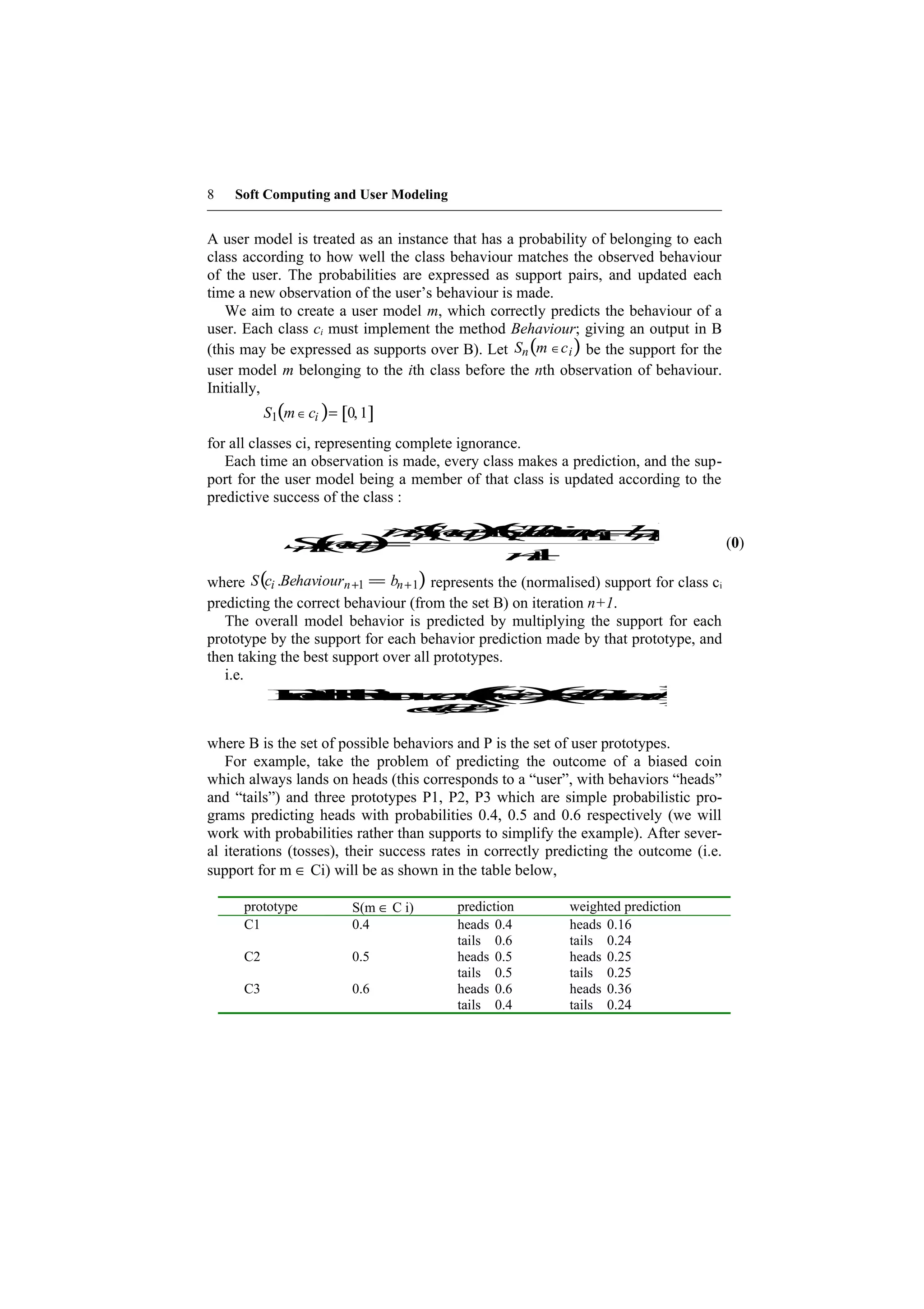 8   Soft Computing and User Modeling


A user model is treated as an instance that has a probability of belonging to each
class according to how well the class behaviour matches the observed behaviour
of the user. The probabilities are expressed as support pairs, and updated each
time a new observation of the user’s behaviour is made.
   We aim to create a user model m, which correctly predicts the behaviour of a
user. Each class ci must implement the method Behaviour; giving an output in B
(this may be expressed as supports over B). Let Sn (m ∈c i ) be the support for the
user model m belonging to the ith class before the nth observation of behaviour.
Initially,
           S1(m ∈ ci ) = [0, 1]
for all classes ci, representing complete ignorance.
   Each time an observation is made, every class makes a prediction, and the sup-
port for the user model being a member of that class is updated according to the
predictive success of the class :

                   n(c (h r= )
                    S ) . v+ b
                   × ∈ c an=
                      +
                     mSeo
                        Bu n
                          i 1 +
               ( ) n i i
              S ∈
              + c
              nm
               1 i=           1
                                                                                        (0)
                       n+1
where S (ci .Behaviourn +1 == bn +1) represents the (normalised) support for class ci
predicting the correct behaviour (from the set B) on iteration n+1.
   The overall model behavior is predicted by multiplying the support for each
prototype by the support for each behavior prediction made by that prototype, and
then taking the best support over all prototypes.
   i.e.
               c v a ∈ er)
          P erm c B=
           re i
             e h
              da
               iB
                t du x     o  = () h =      ( Sv )
                                           S ×a b
                                             m         (i
                                                        co
                                                         .        u
                                   ∈
                                   C∈
                                   c B
                                    ,
                                    b

where B is the set of possible behaviors and P is the set of user prototypes.
   For example, take the problem of predicting the outcome of a biased coin
which always lands on heads (this corresponds to a “user”, with behaviors “heads”
and “tails”) and three prototypes P1, P2, P3 which are simple probabilistic pro-
grams predicting heads with probabilities 0.4, 0.5 and 0.6 respectively (we will
work with probabilities rather than supports to simplify the example). After sever-
al iterations (tosses), their success rates in correctly predicting the outcome (i.e.
support for m ∈ Ci) will be as shown in the table below,

      prototype            S(m ∈ C i)    prediction        weighted prediction
      C1                   0.4           heads 0.4         heads 0.16
                                         tails 0.6         tails 0.24
      C2                   0.5           heads 0.5         heads 0.25
                                         tails 0.5         tails 0.25
      C3                   0.6           heads 0.6         heads 0.36
                                         tails 0.4         tails 0.24
 