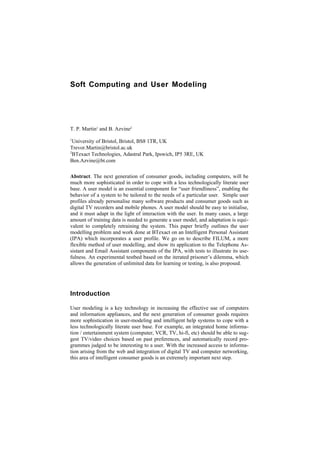 Soft Computing and User Modeling




T. P. Martin1 and B. Azvine2
1
  University of Bristol, Bristol, BS8 1TR, UK
Trevor.Martin@bristol.ac.uk
2
  BTexact Technologies, Adastral Park, Ipswich, IP5 3RE, UK
Ben.Azvine@bt.com

Abstract. The next generation of consumer goods, including computers, will be
much more sophisticated in order to cope with a less technologically literate user
base. A user model is an essential component for “user friendliness”, enabling the
behavior of a system to be tailored to the needs of a particular user. Simple user
profiles already personalise many software products and consumer goods such as
digital TV recorders and mobile phones. A user model should be easy to initialise,
and it must adapt in the light of interaction with the user. In many cases, a large
amount of training data is needed to generate a user model, and adaptation is equi-
valent to completely retraining the system. This paper briefly outlines the user
modelling problem and work done at BTexact on an Intelligent Personal Assistant
(IPA) which incorporates a user profile. We go on to describe FILUM, a more
flexible method of user modelling, and show its application to the Telephone As-
sistant and Email Assistant components of the IPA, with tests to illustrate its use-
fulness. An experimental testbed based on the iterated prisoner’s dilemma, which
allows the generation of unlimited data for learning or testing, is also proposed.




Introduction

User modeling is a key technology in increasing the effective use of computers
and information appliances, and the next generation of consumer goods requires
more sophistication in user-modeling and intelligent help systems to cope with a
less technologically literate user base. For example, an integrated home informa-
tion / entertainment system (computer, VCR, TV, hi-fi, etc) should be able to sug-
gest TV/video choices based on past preferences, and automatically record pro-
grammes judged to be interesting to a user. With the increased access to informa-
tion arising from the web and integration of digital TV and computer networking,
this area of intelligent consumer goods is an extremely important next step.
 