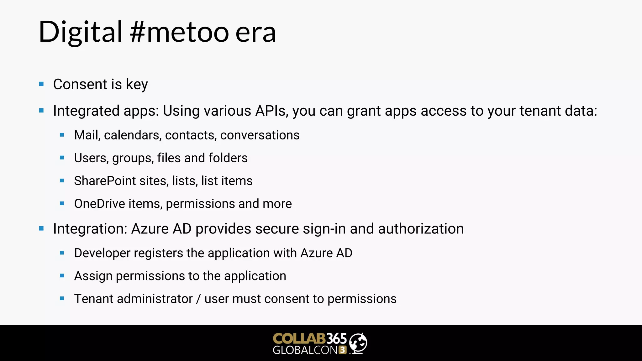 Digital #metoo era
▪ Consent is key
▪ Integrated apps: Using various APIs, you can grant apps access to your tenant data:
▪ Mail, calendars, contacts, conversations
▪ Users, groups, files and folders
▪ SharePoint sites, lists, list items
▪ OneDrive items, permissions and more
▪ Integration: Azure AD provides secure sign-in and authorization
▪ Developer registers the application with Azure AD
▪ Assign permissions to the application
▪ Tenant administrator / user must consent to permissions
 