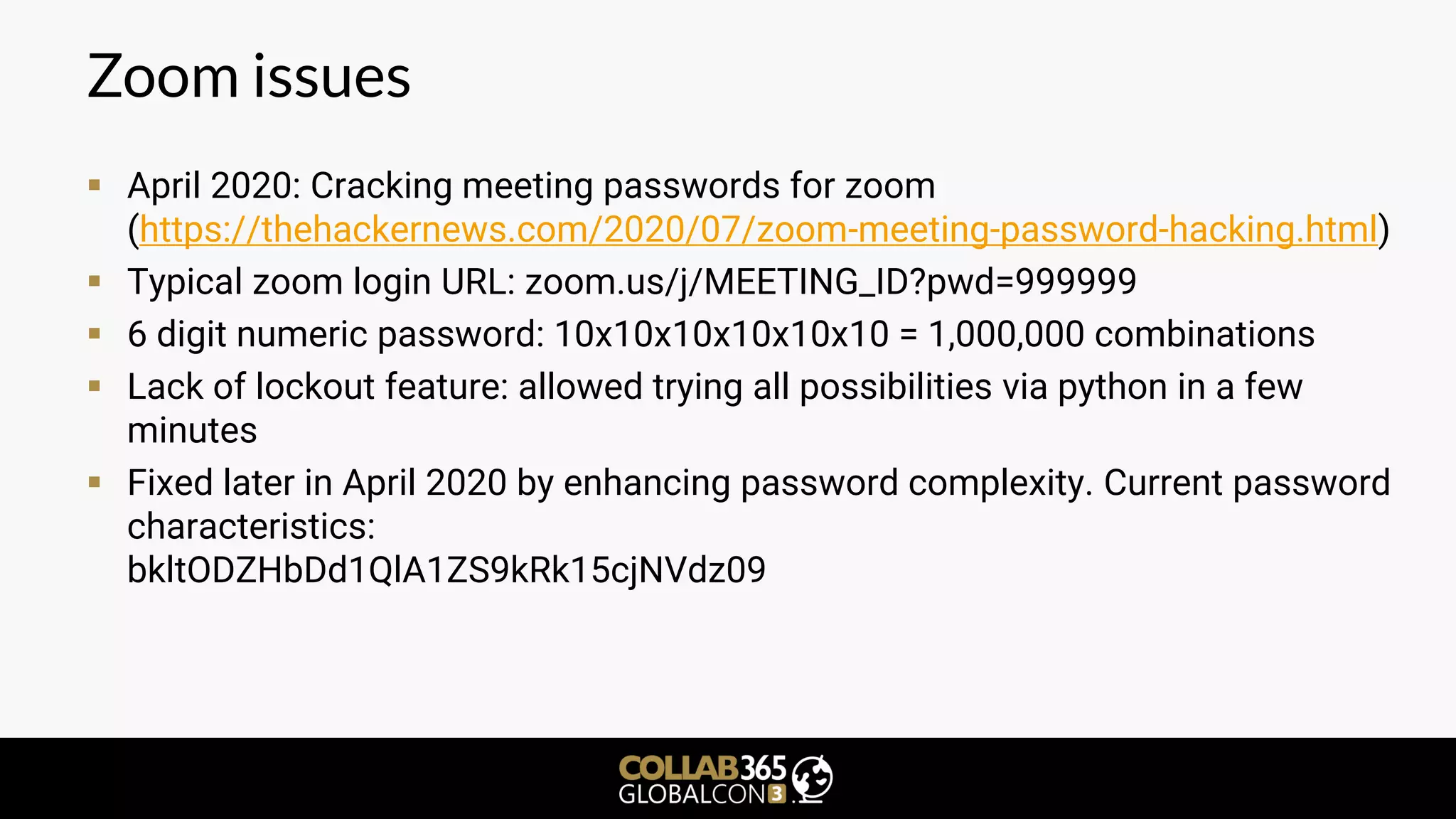 Zoom issues
▪ April 2020: Cracking meeting passwords for zoom
(https://thehackernews.com/2020/07/zoom-meeting-password-hacking.html)
▪ Typical zoom login URL: zoom.us/j/MEETING_ID?pwd=999999
▪ 6 digit numeric password: 10x10x10x10x10x10 = 1,000,000 combinations
▪ Lack of lockout feature: allowed trying all possibilities via python in a few
minutes
▪ Fixed later in April 2020 by enhancing password complexity. Current password
characteristics:
bkltODZHbDd1QlA1ZS9kRk15cjNVdz09
 