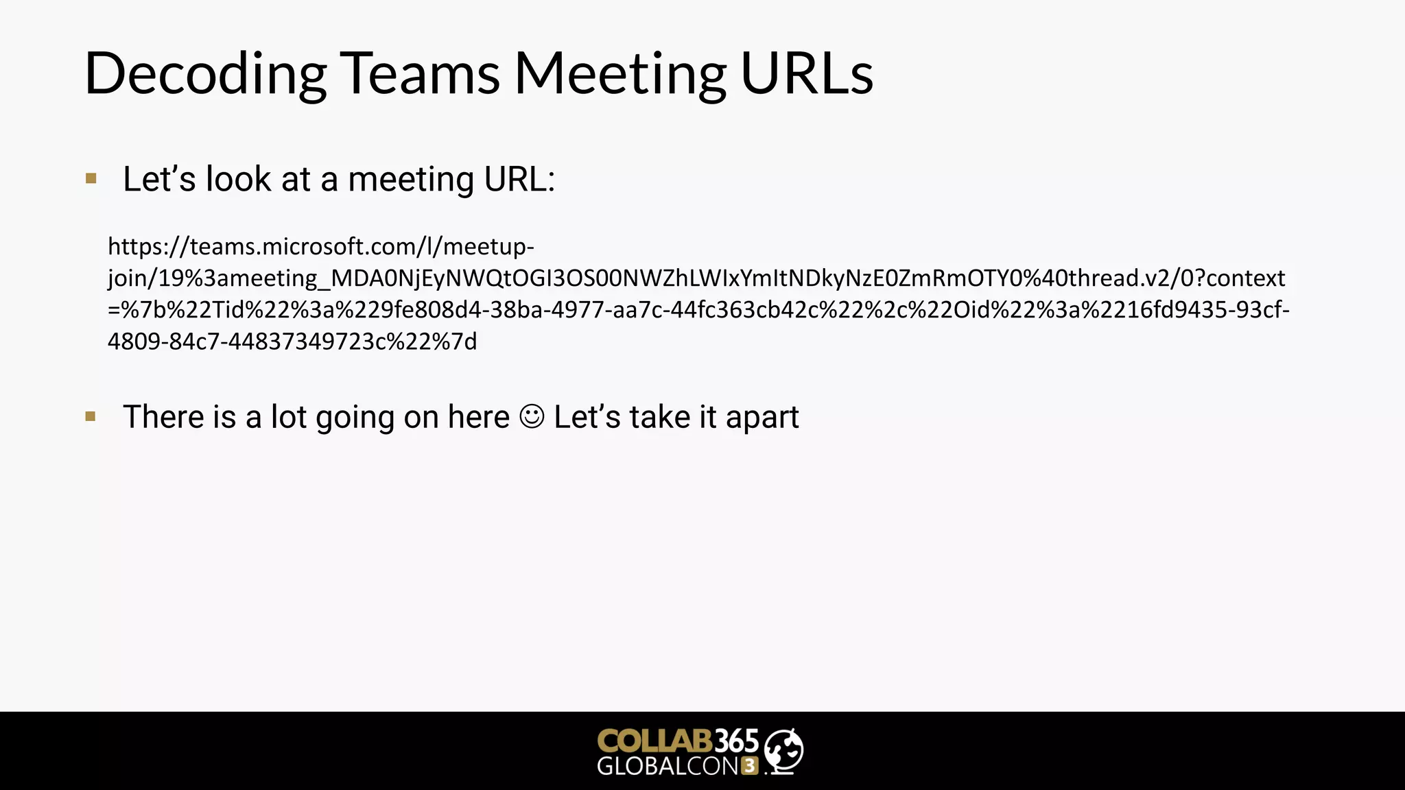 Decoding Teams Meeting URLs
▪ Let’s look at a meeting URL:
▪ There is a lot going on here ☺ Let’s take it apart
https://teams.microsoft.com/l/meetup-
join/19%3ameeting_MDA0NjEyNWQtOGI3OS00NWZhLWIxYmItNDkyNzE0ZmRmOTY0%40thread.v2/0?context
=%7b%22Tid%22%3a%229fe808d4-38ba-4977-aa7c-44fc363cb42c%22%2c%22Oid%22%3a%2216fd9435-93cf-
4809-84c7-44837349723c%22%7d
 