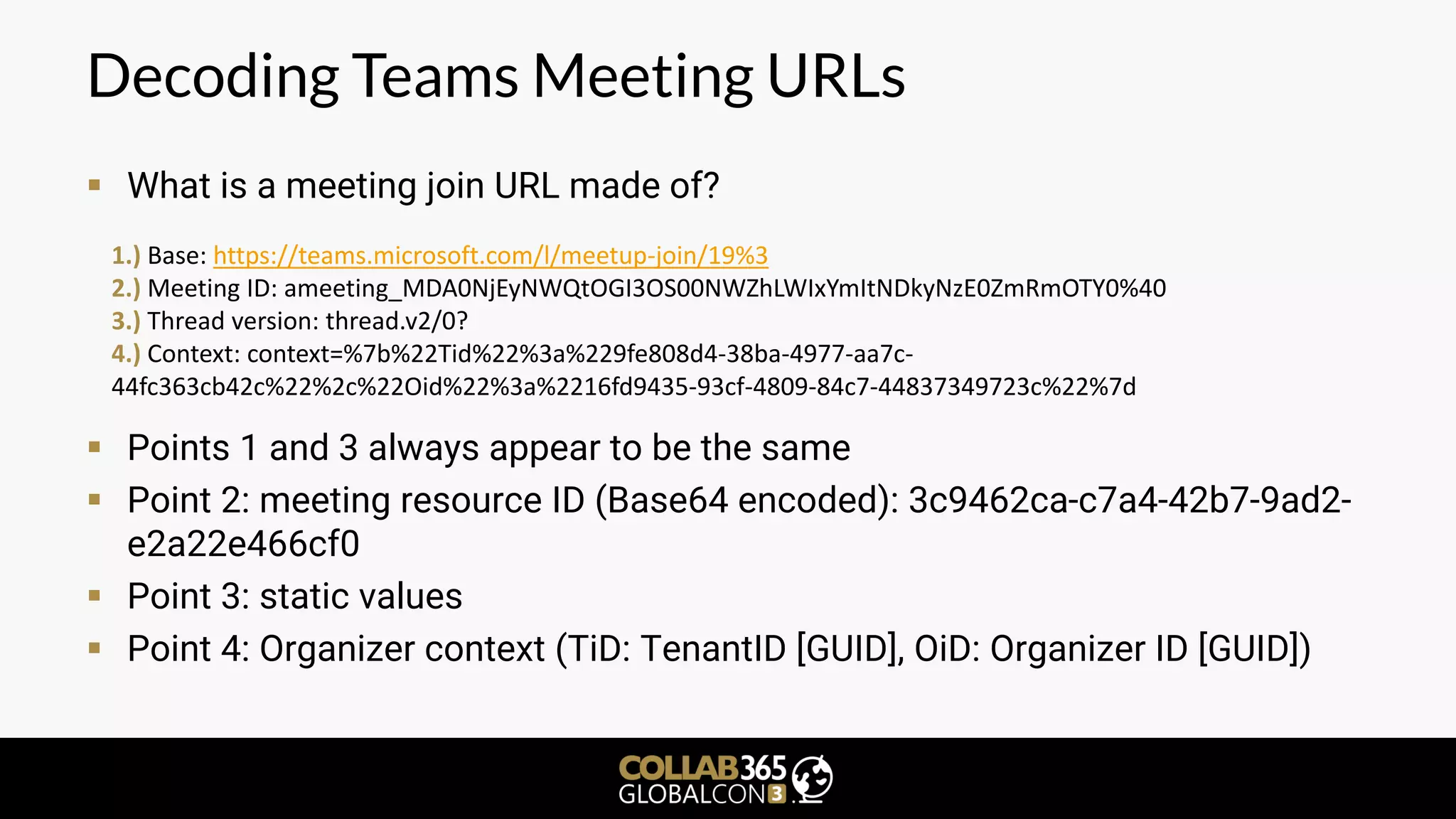 Decoding Teams Meeting URLs
▪ What is a meeting join URL made of?
▪ Points 1 and 3 always appear to be the same
▪ Point 2: meeting resource ID (Base64 encoded): 3c9462ca-c7a4-42b7-9ad2-
e2a22e466cf0
▪ Point 3: static values
▪ Point 4: Organizer context (TiD: TenantID [GUID], OiD: Organizer ID [GUID])
1.) Base: https://teams.microsoft.com/l/meetup-join/19%3
2.) Meeting ID: ameeting_MDA0NjEyNWQtOGI3OS00NWZhLWIxYmItNDkyNzE0ZmRmOTY0%40
3.) Thread version: thread.v2/0?
4.) Context: context=%7b%22Tid%22%3a%229fe808d4-38ba-4977-aa7c-
44fc363cb42c%22%2c%22Oid%22%3a%2216fd9435-93cf-4809-84c7-44837349723c%22%7d
 