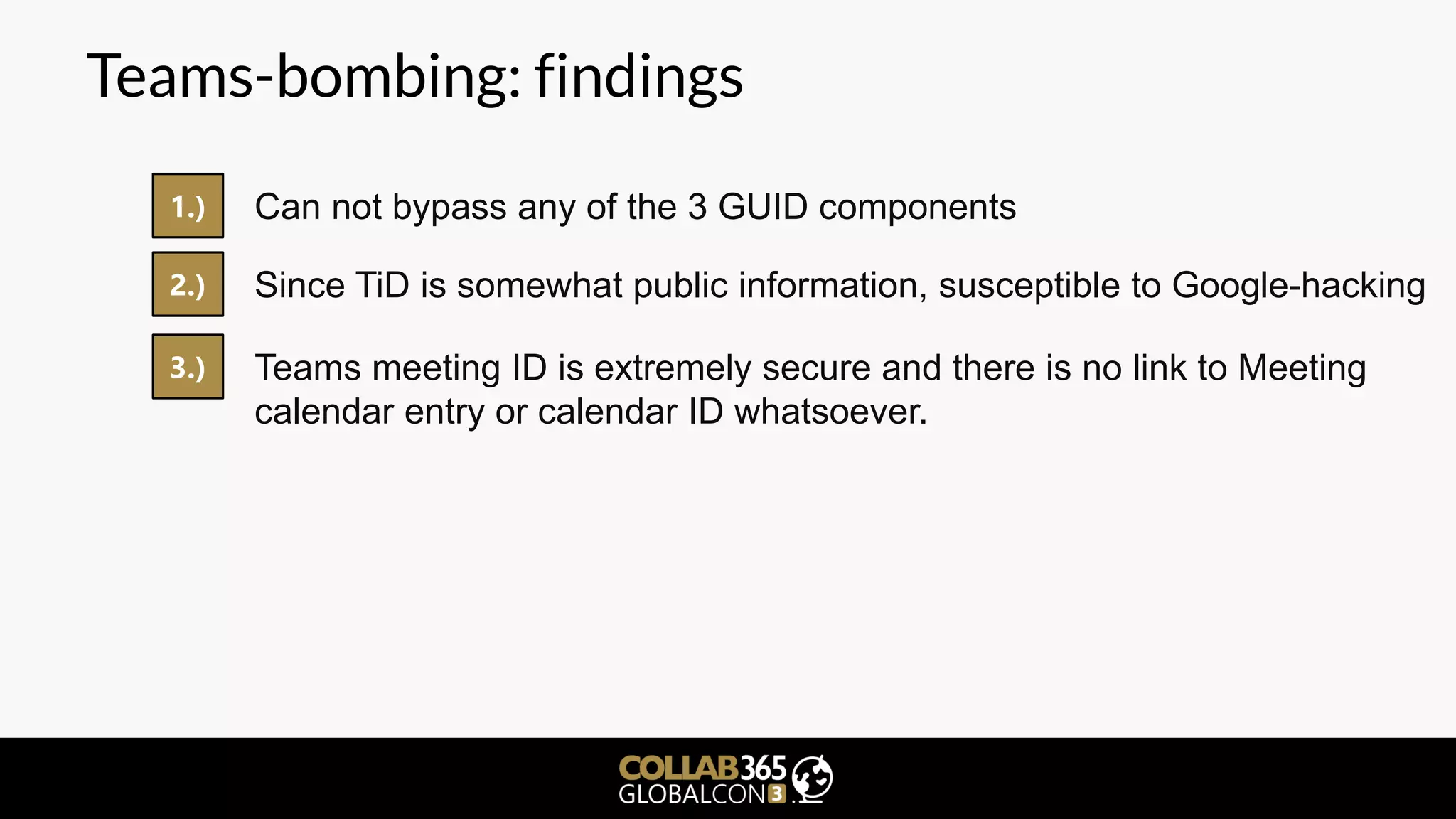 Teams-bombing: findings
1.) Can not bypass any of the 3 GUID components
2.) Since TiD is somewhat public information, susceptible to Google-hacking
3.) Teams meeting ID is extremely secure and there is no link to Meeting
calendar entry or calendar ID whatsoever.
 