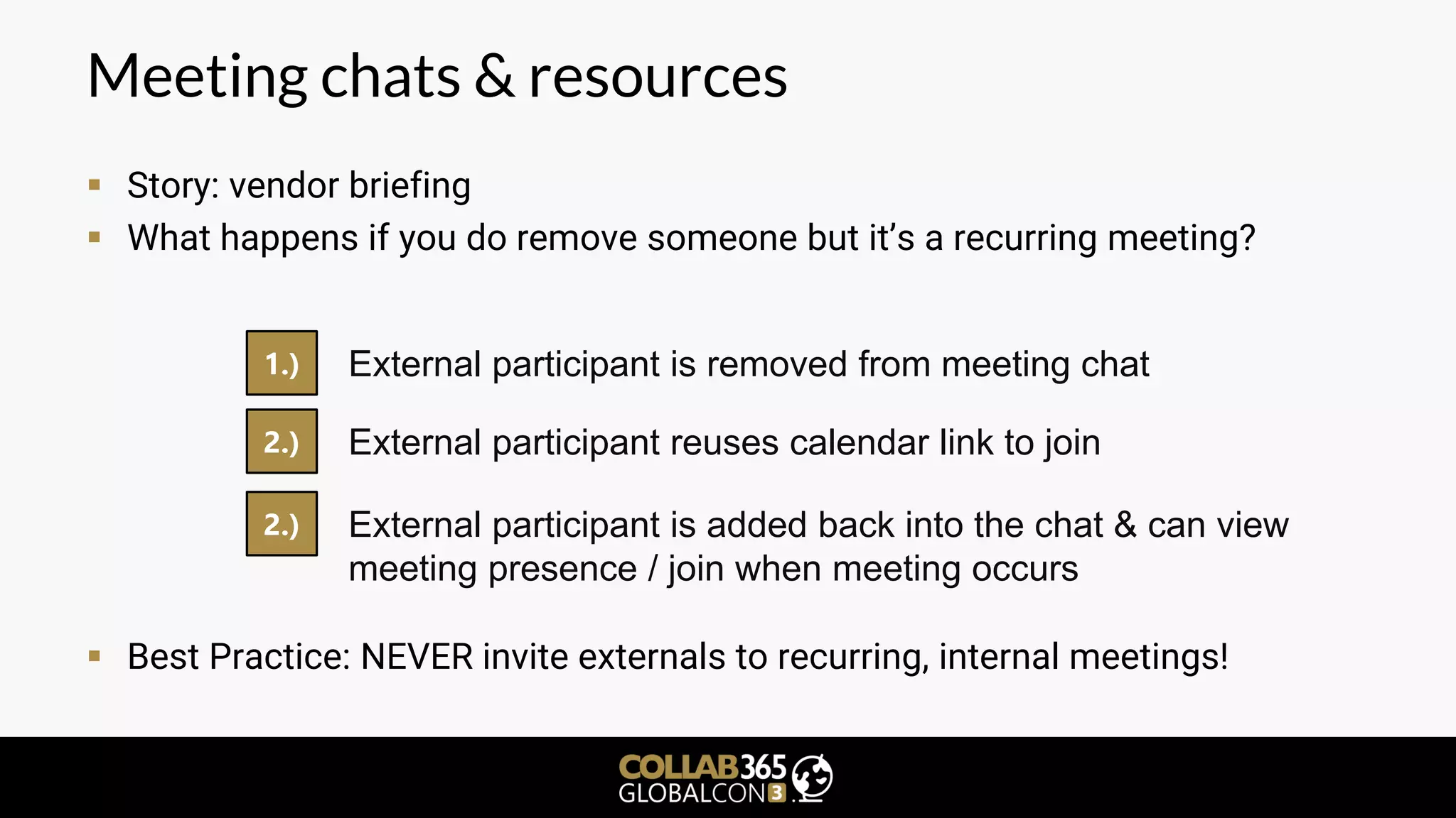 Meeting chats & resources
▪ Story: vendor briefing
▪ What happens if you do remove someone but it’s a recurring meeting?
▪ Best Practice: NEVER invite externals to recurring, internal meetings!
1.) External participant is removed from meeting chat
2.) External participant reuses calendar link to join
2.) External participant is added back into the chat & can view
meeting presence / join when meeting occurs
 