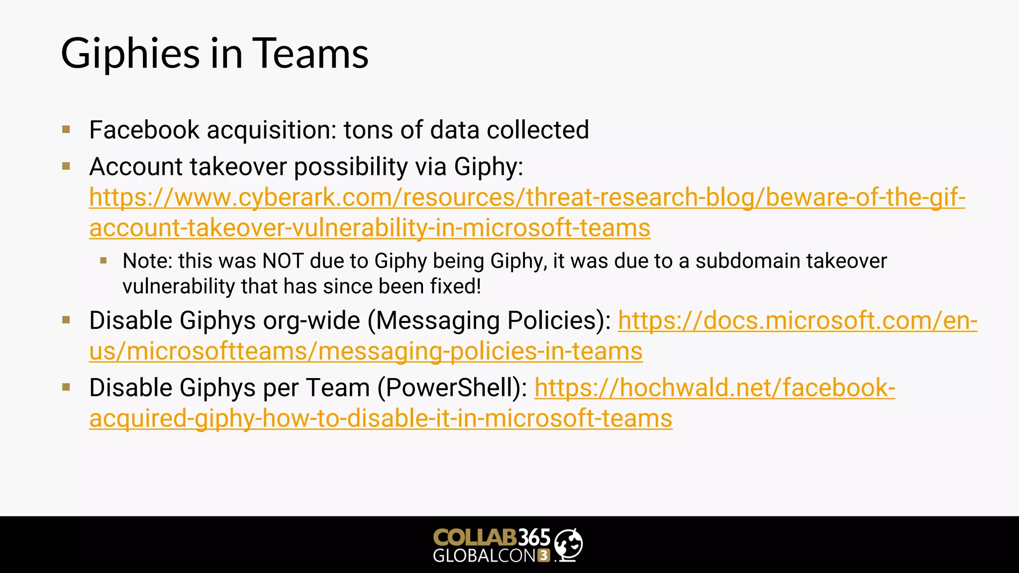 Giphies in Teams
▪ Facebook acquisition: tons of data collected
▪ Account takeover possibility via Giphy:
https://www.cyberark.com/resources/threat-research-blog/beware-of-the-gif-
account-takeover-vulnerability-in-microsoft-teams
▪ Note: this was NOT due to Giphy being Giphy, it was due to a subdomain takeover
vulnerability that has since been fixed!
▪ Disable Giphys org-wide (Messaging Policies): https://docs.microsoft.com/en-
us/microsoftteams/messaging-policies-in-teams
▪ Disable Giphys per Team (PowerShell): https://hochwald.net/facebook-
acquired-giphy-how-to-disable-it-in-microsoft-teams
 