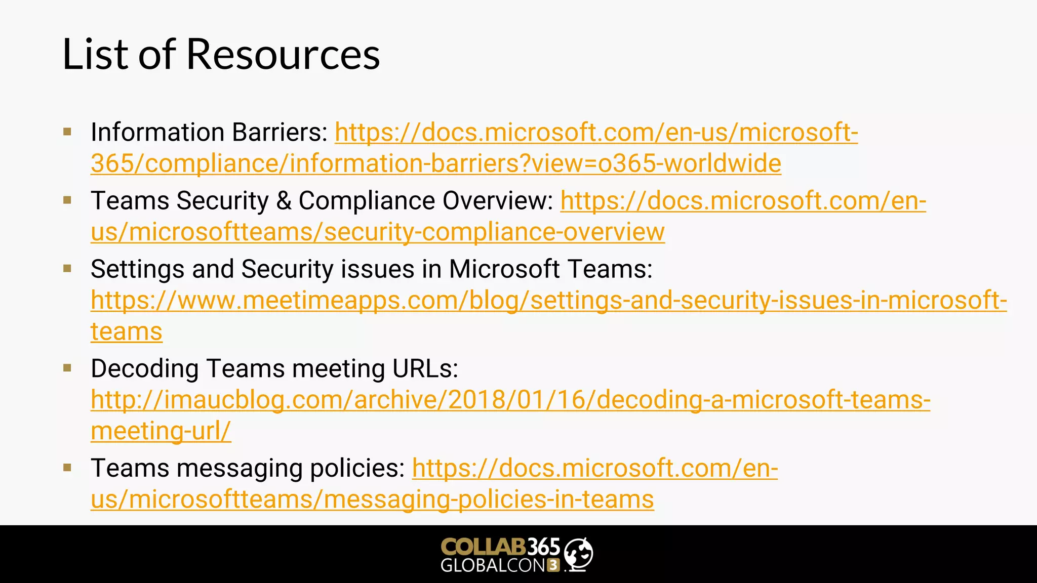 List of Resources
▪ Information Barriers: https://docs.microsoft.com/en-us/microsoft-
365/compliance/information-barriers?view=o365-worldwide
▪ Teams Security & Compliance Overview: https://docs.microsoft.com/en-
us/microsoftteams/security-compliance-overview
▪ Settings and Security issues in Microsoft Teams:
https://www.meetimeapps.com/blog/settings-and-security-issues-in-microsoft-
teams
▪ Decoding Teams meeting URLs:
http://imaucblog.com/archive/2018/01/16/decoding-a-microsoft-teams-
meeting-url/
▪ Teams messaging policies: https://docs.microsoft.com/en-
us/microsoftteams/messaging-policies-in-teams
 