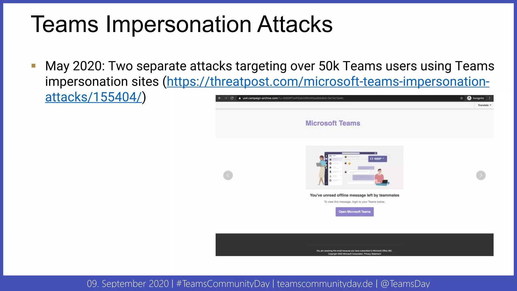 09. September 2020 | #TeamsCommunityDay | teamscommunityday.de | @TeamsDay
Teams Impersonation Attacks
▪ May 2020: Two separate attacks targeting over 50k Teams users using Teams
impersonation sites (https://threatpost.com/microsoft-teams-impersonation-
attacks/155404/)
 