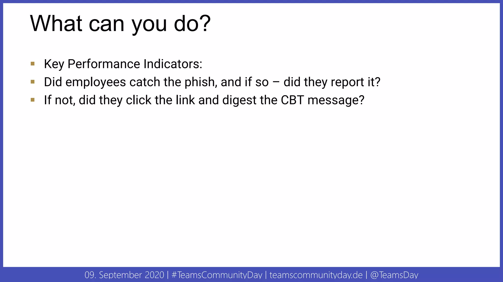 09. September 2020 | #TeamsCommunityDay | teamscommunityday.de | @TeamsDay
What can you do?
▪ Key Performance Indicators:
▪ Did employees catch the phish, and if so – did they report it?
▪ If not, did they click the link and digest the CBT message?
 