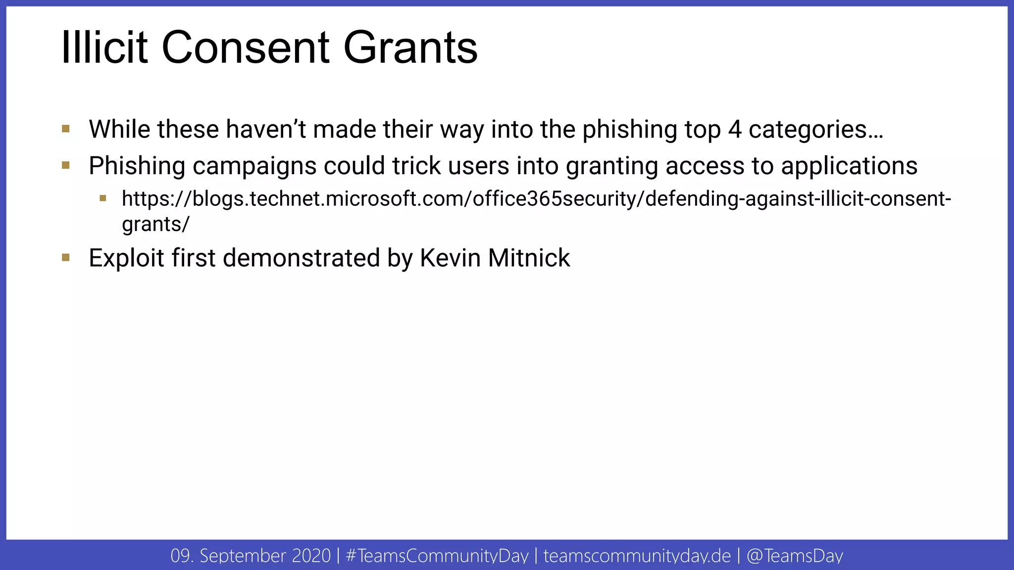 09. September 2020 | #TeamsCommunityDay | teamscommunityday.de | @TeamsDay
Illicit Consent Grants
▪ While these haven’t made their way into the phishing top 4 categories…
▪ Phishing campaigns could trick users into granting access to applications
▪ https://blogs.technet.microsoft.com/office365security/defending-against-illicit-consent-
grants/
▪ Exploit first demonstrated by Kevin Mitnick
 