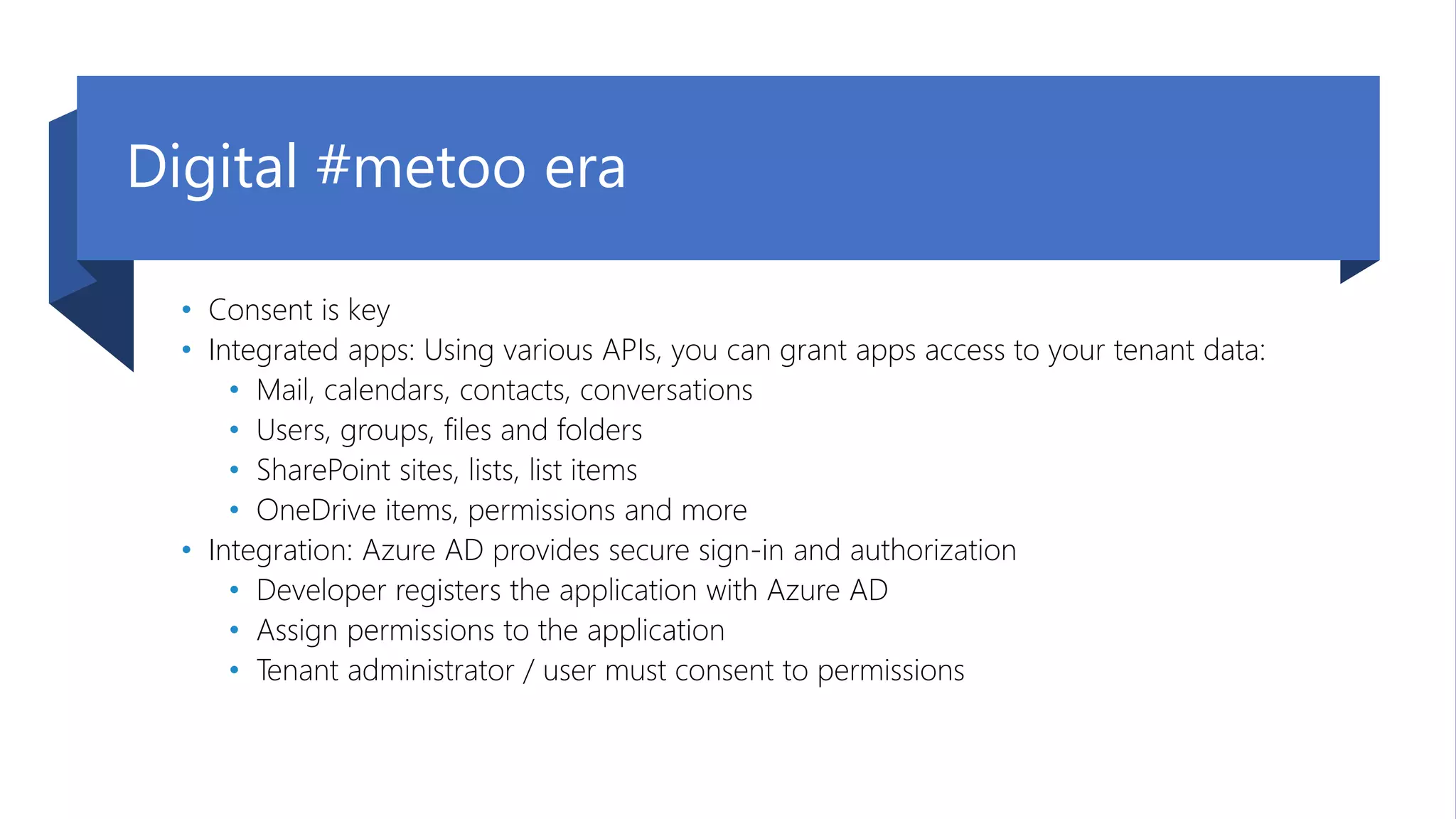 09. September 2020 | #TeamsCommunityDay | teamscommunityday.de | @TeamsDay
Digital #metoo era
• Consent is key
• Integrated apps: Using various APIs, you can grant apps access to your tenant data:
• Mail, calendars, contacts, conversations
• Users, groups, files and folders
• SharePoint sites, lists, list items
• OneDrive items, permissions and more
• Integration: Azure AD provides secure sign-in and authorization
• Developer registers the application with Azure AD
• Assign permissions to the application
• Tenant administrator / user must consent to permissions
 
