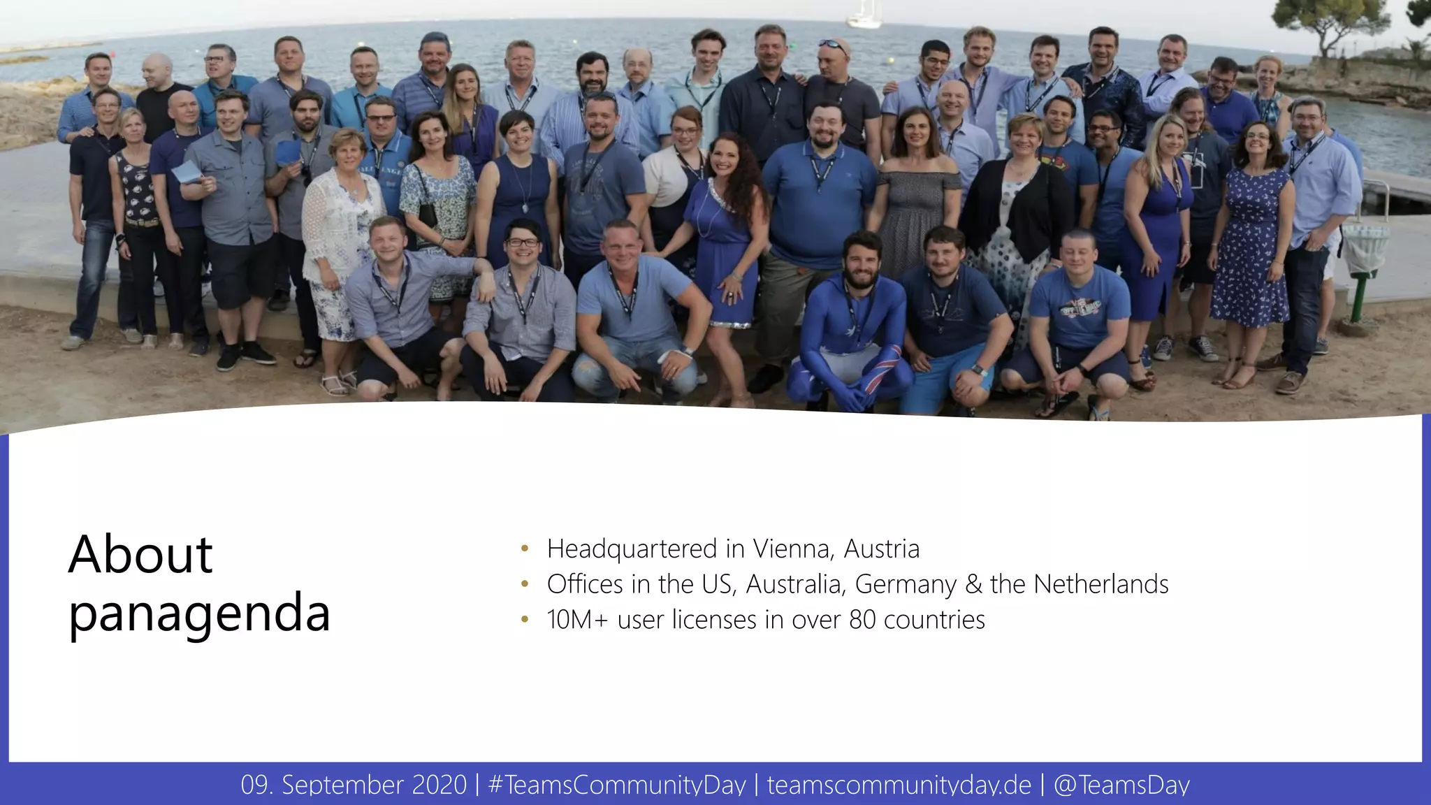 09. September 2020 | #TeamsCommunityDay | teamscommunityday.de | @TeamsDay
About
panagenda
• Headquartered in Vienna, Austria
• Offices in the US, Australia, Germany & the Netherlands
• 10M+ user licenses in over 80 countries
 