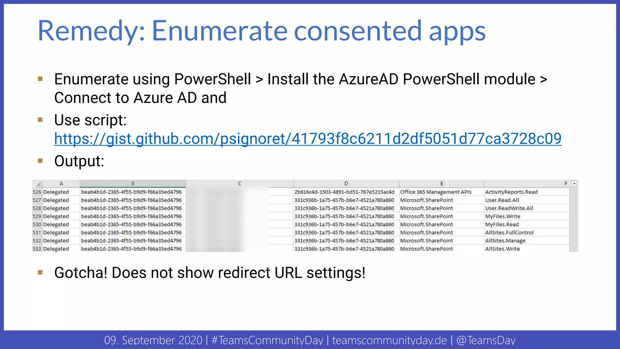 09. September 2020 | #TeamsCommunityDay | teamscommunityday.de | @TeamsDay
Remedy: Enumerate consented apps
▪ Enumerate using PowerShell > Install the AzureAD PowerShell module >
Connect to Azure AD and
▪ Use script:
https://gist.github.com/psignoret/41793f8c6211d2df5051d77ca3728c09
▪ Output:
▪ Gotcha! Does not show redirect URL settings!
 