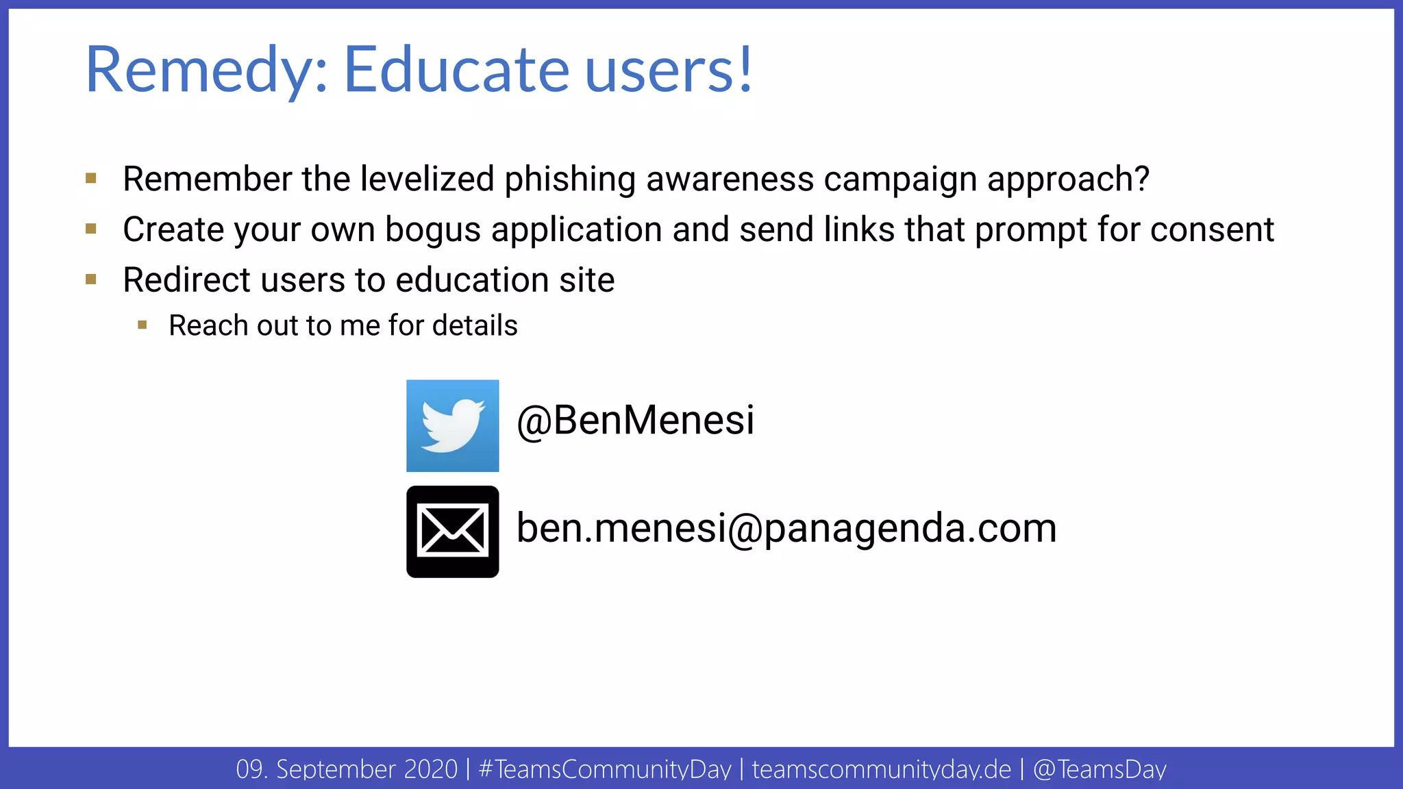 09. September 2020 | #TeamsCommunityDay | teamscommunityday.de | @TeamsDay
Remedy: Educate users!
▪ Remember the levelized phishing awareness campaign approach?
▪ Create your own bogus application and send links that prompt for consent
▪ Redirect users to education site
▪ Reach out to me for details
@BenMenesi
ben.menesi@panagenda.com
 