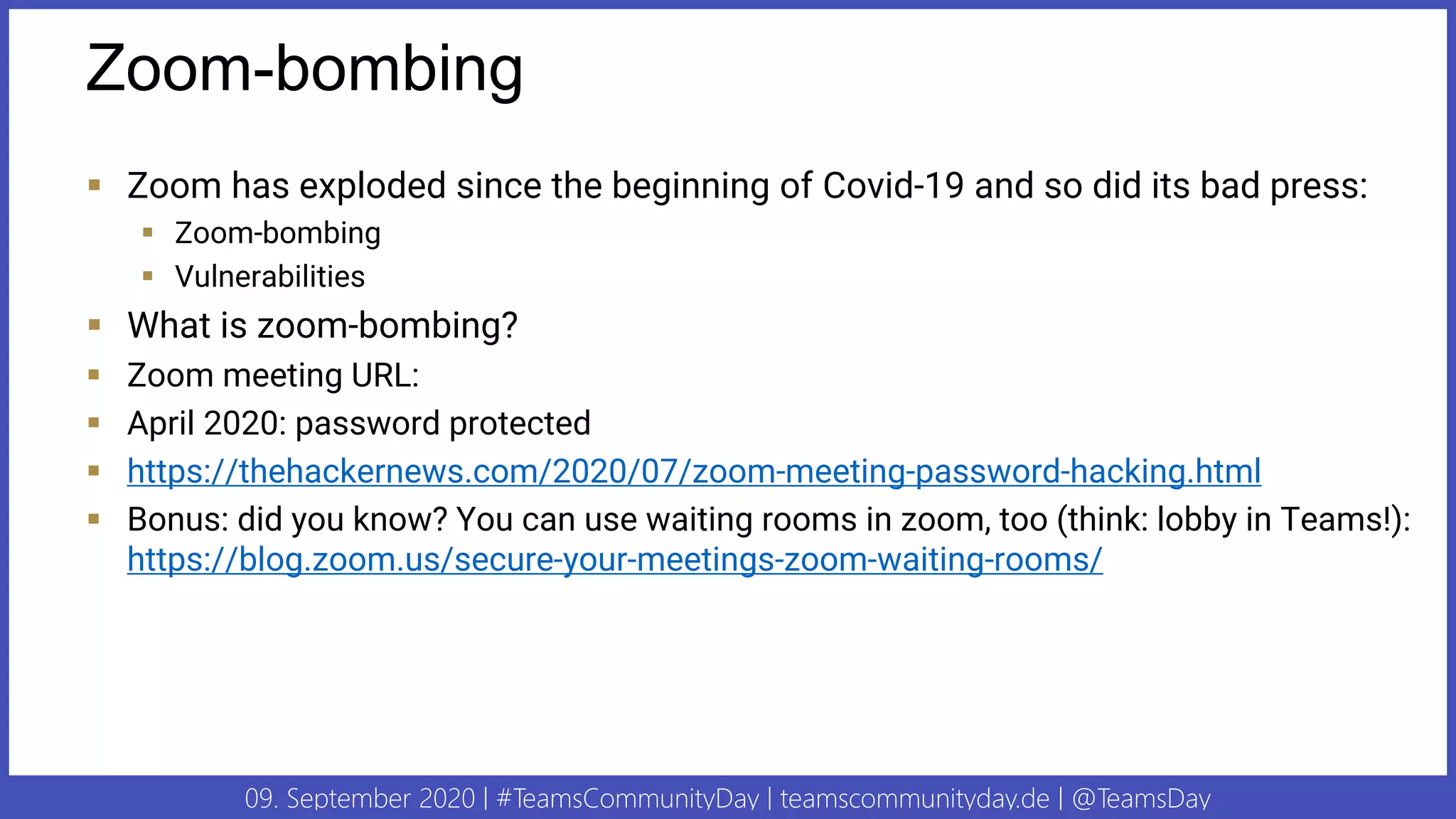 09. September 2020 | #TeamsCommunityDay | teamscommunityday.de | @TeamsDay
Zoom-bombing
▪ Zoom has exploded since the beginning of Covid-19 and so did its bad press:
▪ Zoom-bombing
▪ Vulnerabilities
▪ What is zoom-bombing?
▪ Zoom meeting URL:
▪ April 2020: password protected
▪ https://thehackernews.com/2020/07/zoom-meeting-password-hacking.html
▪ Bonus: did you know? You can use waiting rooms in zoom, too (think: lobby in Teams!):
https://blog.zoom.us/secure-your-meetings-zoom-waiting-rooms/
 