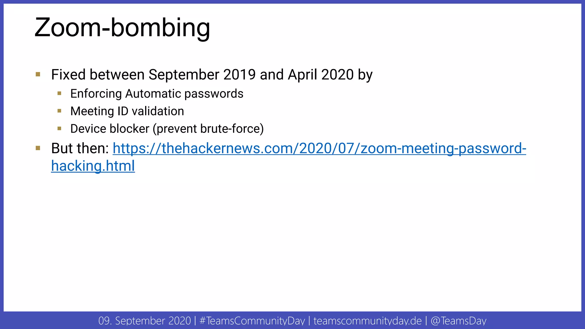 09. September 2020 | #TeamsCommunityDay | teamscommunityday.de | @TeamsDay
Zoom-bombing
▪ Fixed between September 2019 and April 2020 by
▪ Enforcing Automatic passwords
▪ Meeting ID validation
▪ Device blocker (prevent brute-force)
▪ But then: https://thehackernews.com/2020/07/zoom-meeting-password-
hacking.html
 