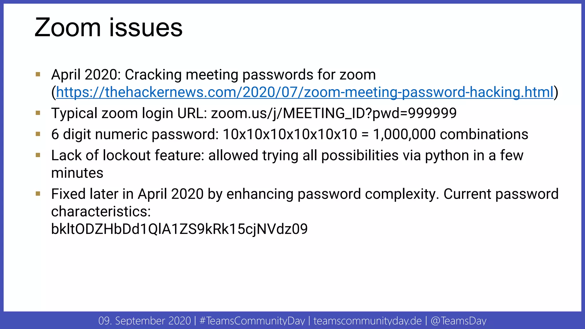 09. September 2020 | #TeamsCommunityDay | teamscommunityday.de | @TeamsDay
Zoom issues
▪ April 2020: Cracking meeting passwords for zoom
(https://thehackernews.com/2020/07/zoom-meeting-password-hacking.html)
▪ Typical zoom login URL: zoom.us/j/MEETING_ID?pwd=999999
▪ 6 digit numeric password: 10x10x10x10x10x10 = 1,000,000 combinations
▪ Lack of lockout feature: allowed trying all possibilities via python in a few
minutes
▪ Fixed later in April 2020 by enhancing password complexity. Current password
characteristics:
bkltODZHbDd1QlA1ZS9kRk15cjNVdz09
 