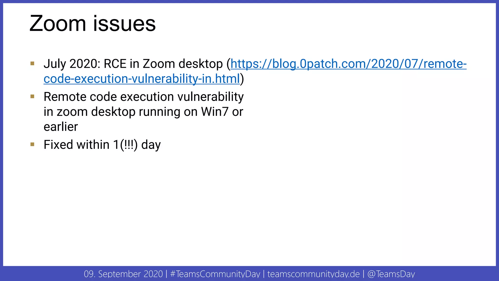 09. September 2020 | #TeamsCommunityDay | teamscommunityday.de | @TeamsDay
Zoom issues
▪ July 2020: RCE in Zoom desktop (https://blog.0patch.com/2020/07/remote-
code-execution-vulnerability-in.html)
▪ Remote code execution vulnerability
in zoom desktop running on Win7 or
earlier
▪ Fixed within 1(!!!) day
 