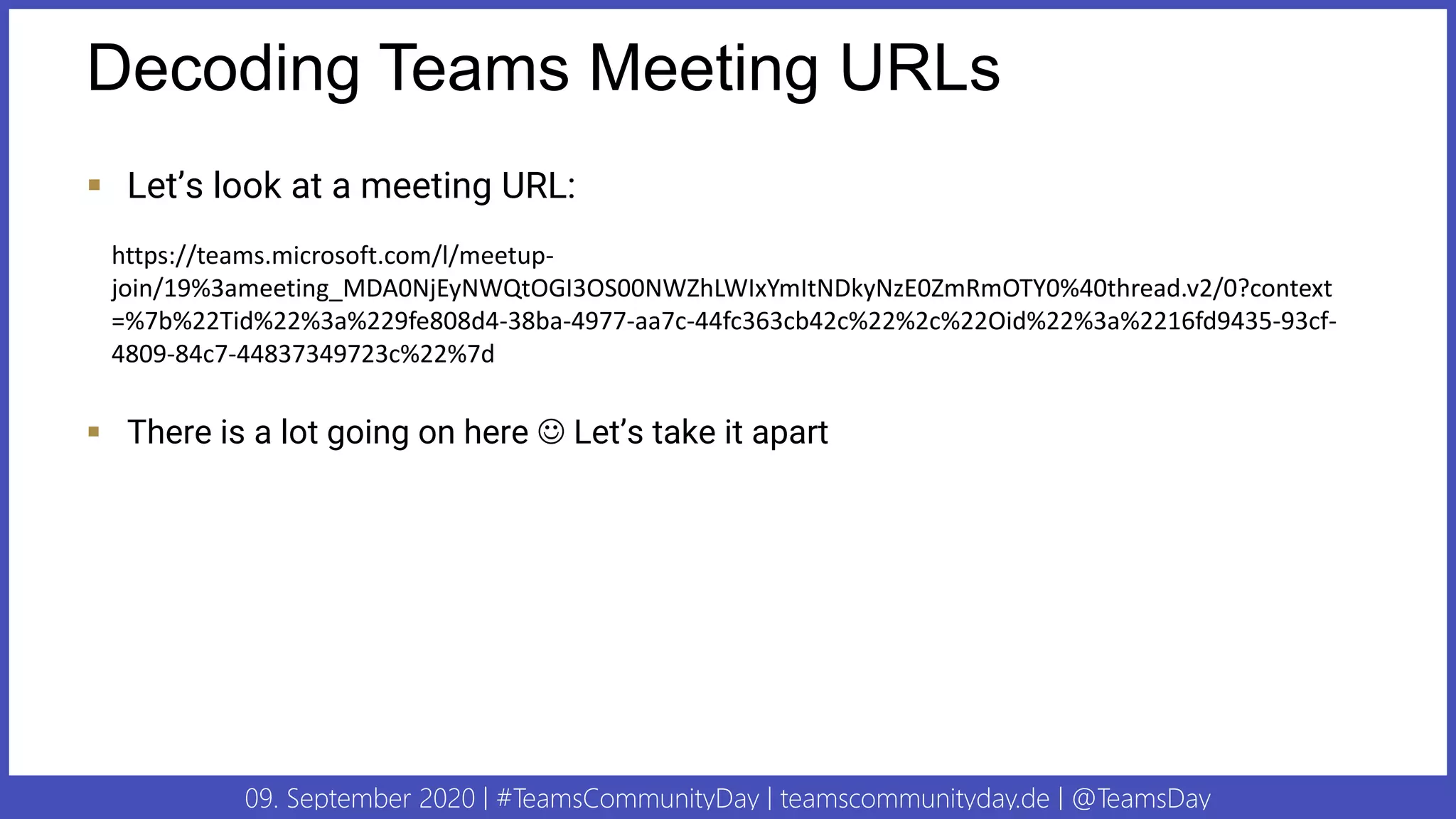 09. September 2020 | #TeamsCommunityDay | teamscommunityday.de | @TeamsDay
Decoding Teams Meeting URLs
▪ Let’s look at a meeting URL:
▪ There is a lot going on here ☺ Let’s take it apart
https://teams.microsoft.com/l/meetup-
join/19%3ameeting_MDA0NjEyNWQtOGI3OS00NWZhLWIxYmItNDkyNzE0ZmRmOTY0%40thread.v2/0?context
=%7b%22Tid%22%3a%229fe808d4-38ba-4977-aa7c-44fc363cb42c%22%2c%22Oid%22%3a%2216fd9435-93cf-
4809-84c7-44837349723c%22%7d
 