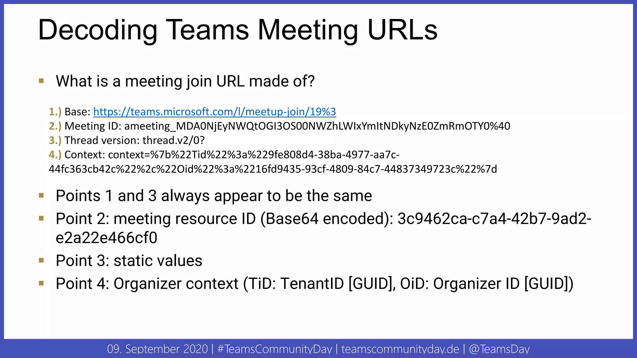 09. September 2020 | #TeamsCommunityDay | teamscommunityday.de | @TeamsDay
Decoding Teams Meeting URLs
▪ What is a meeting join URL made of?
▪ Points 1 and 3 always appear to be the same
▪ Point 2: meeting resource ID (Base64 encoded): 3c9462ca-c7a4-42b7-9ad2-
e2a22e466cf0
▪ Point 3: static values
▪ Point 4: Organizer context (TiD: TenantID [GUID], OiD: Organizer ID [GUID])
1.) Base: https://teams.microsoft.com/l/meetup-join/19%3
2.) Meeting ID: ameeting_MDA0NjEyNWQtOGI3OS00NWZhLWIxYmItNDkyNzE0ZmRmOTY0%40
3.) Thread version: thread.v2/0?
4.) Context: context=%7b%22Tid%22%3a%229fe808d4-38ba-4977-aa7c-
44fc363cb42c%22%2c%22Oid%22%3a%2216fd9435-93cf-4809-84c7-44837349723c%22%7d
 