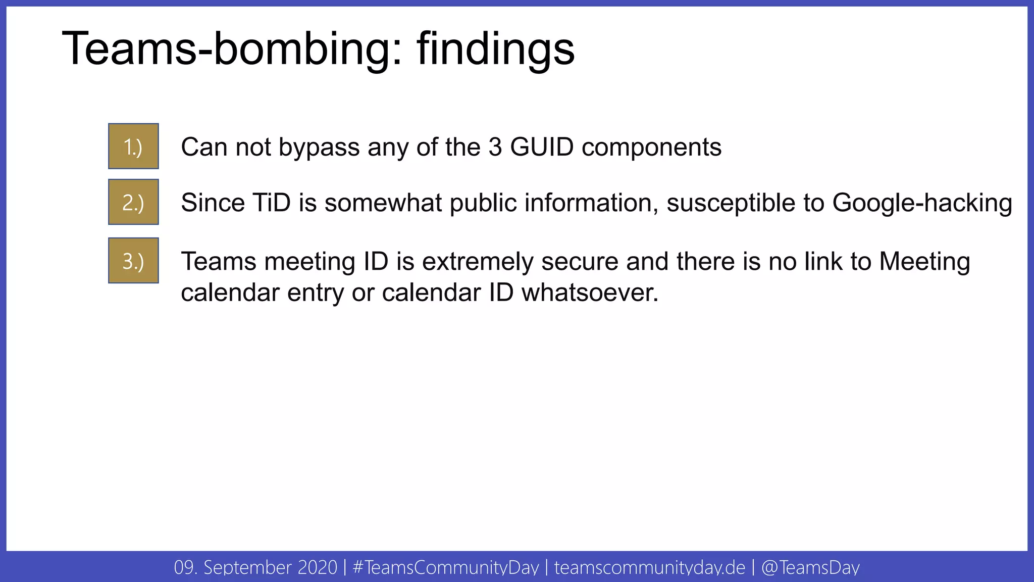 09. September 2020 | #TeamsCommunityDay | teamscommunityday.de | @TeamsDay
Teams-bombing: findings
1.) Can not bypass any of the 3 GUID components
2.) Since TiD is somewhat public information, susceptible to Google-hacking
3.) Teams meeting ID is extremely secure and there is no link to Meeting
calendar entry or calendar ID whatsoever.
 