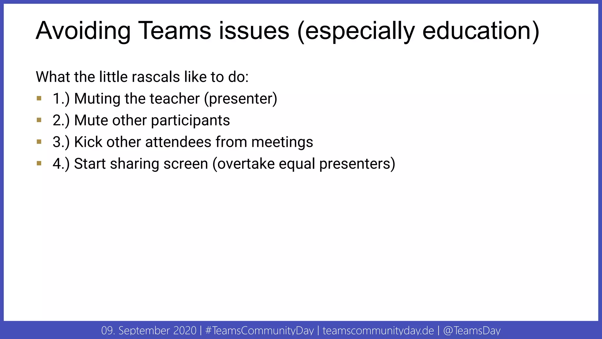 09. September 2020 | #TeamsCommunityDay | teamscommunityday.de | @TeamsDay
Avoiding Teams issues (especially education)
What the little rascals like to do:
▪ 1.) Muting the teacher (presenter)
▪ 2.) Mute other participants
▪ 3.) Kick other attendees from meetings
▪ 4.) Start sharing screen (overtake equal presenters)
 