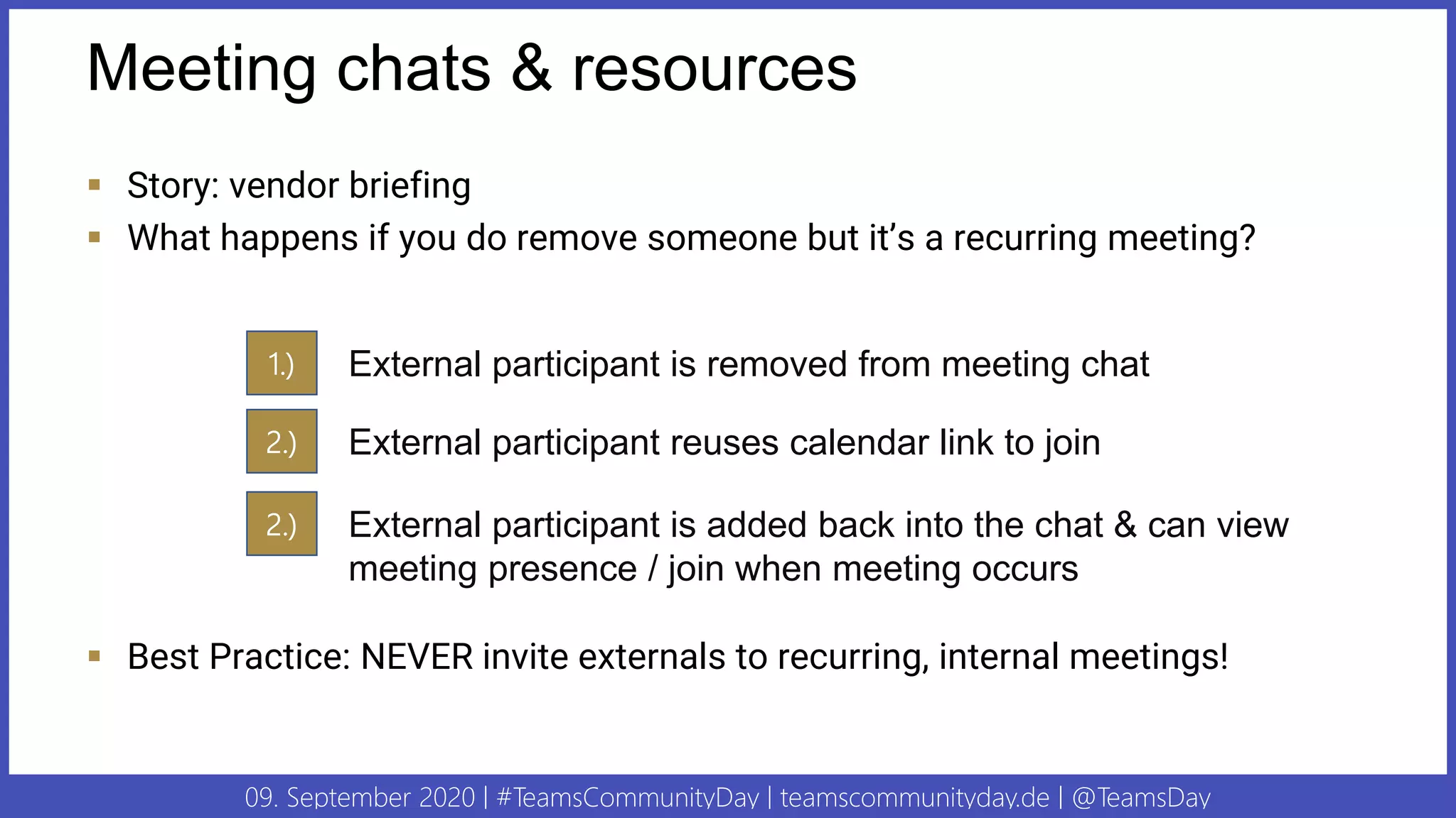 09. September 2020 | #TeamsCommunityDay | teamscommunityday.de | @TeamsDay
Meeting chats & resources
▪ Story: vendor briefing
▪ What happens if you do remove someone but it’s a recurring meeting?
▪ Best Practice: NEVER invite externals to recurring, internal meetings!
1.) External participant is removed from meeting chat
2.) External participant reuses calendar link to join
2.) External participant is added back into the chat & can view
meeting presence / join when meeting occurs
 