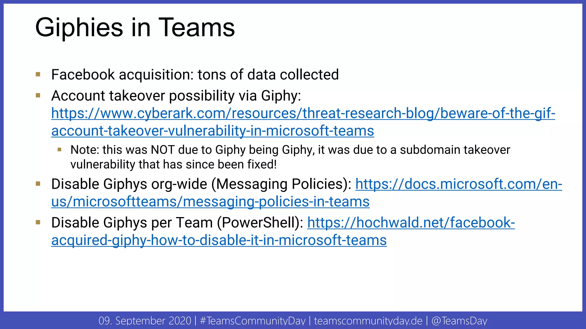 09. September 2020 | #TeamsCommunityDay | teamscommunityday.de | @TeamsDay
Giphies in Teams
▪ Facebook acquisition: tons of data collected
▪ Account takeover possibility via Giphy:
https://www.cyberark.com/resources/threat-research-blog/beware-of-the-gif-
account-takeover-vulnerability-in-microsoft-teams
▪ Note: this was NOT due to Giphy being Giphy, it was due to a subdomain takeover
vulnerability that has since been fixed!
▪ Disable Giphys org-wide (Messaging Policies): https://docs.microsoft.com/en-
us/microsoftteams/messaging-policies-in-teams
▪ Disable Giphys per Team (PowerShell): https://hochwald.net/facebook-
acquired-giphy-how-to-disable-it-in-microsoft-teams
 