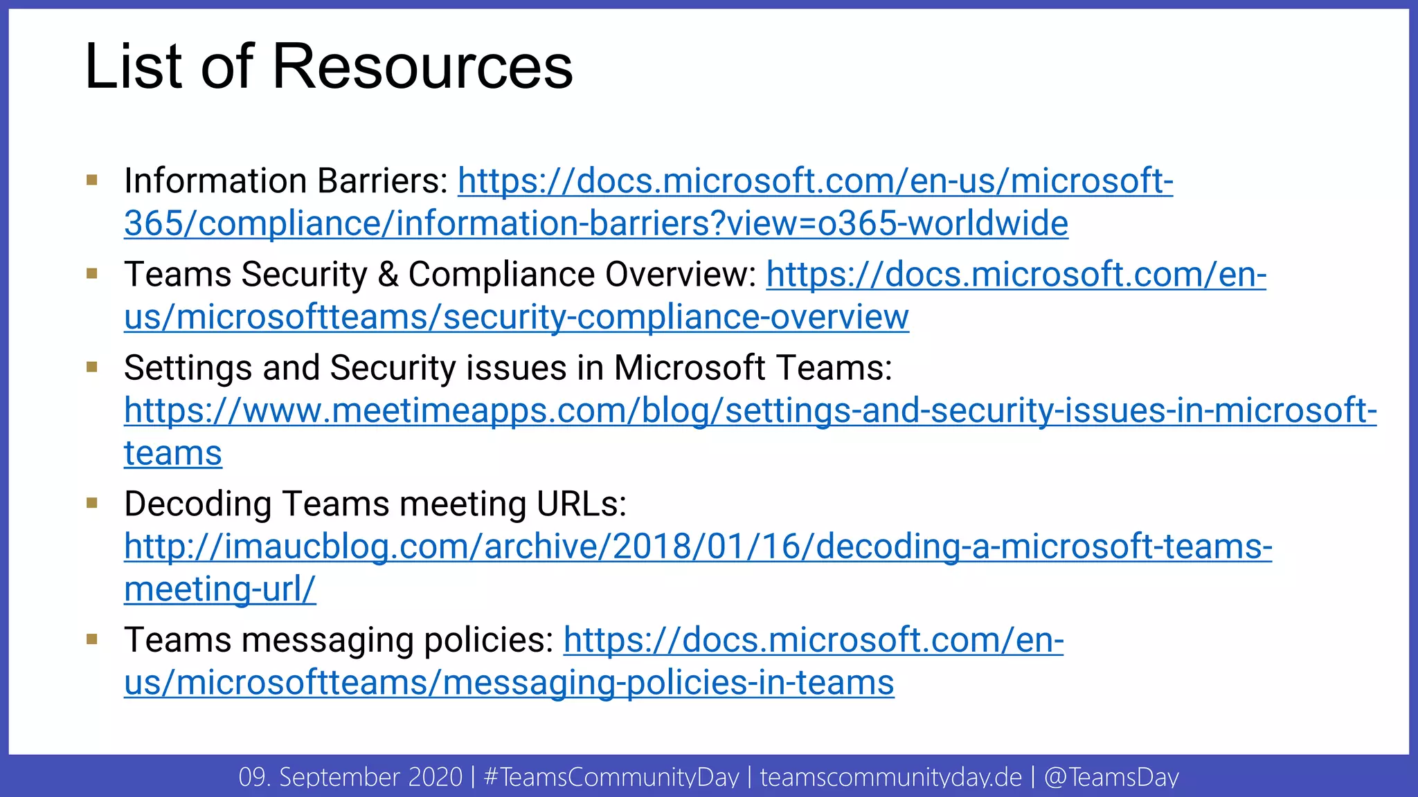 09. September 2020 | #TeamsCommunityDay | teamscommunityday.de | @TeamsDay
List of Resources
▪ Information Barriers: https://docs.microsoft.com/en-us/microsoft-
365/compliance/information-barriers?view=o365-worldwide
▪ Teams Security & Compliance Overview: https://docs.microsoft.com/en-
us/microsoftteams/security-compliance-overview
▪ Settings and Security issues in Microsoft Teams:
https://www.meetimeapps.com/blog/settings-and-security-issues-in-microsoft-
teams
▪ Decoding Teams meeting URLs:
http://imaucblog.com/archive/2018/01/16/decoding-a-microsoft-teams-
meeting-url/
▪ Teams messaging policies: https://docs.microsoft.com/en-
us/microsoftteams/messaging-policies-in-teams
 