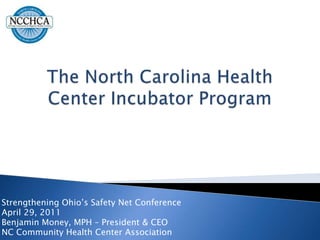 The North Carolina Health Center Incubator Program Strengthening Ohio’s Safety Net Conference April 29, 2011 Benjamin Money, MPH – President & CEO NC Community Health Center Association 