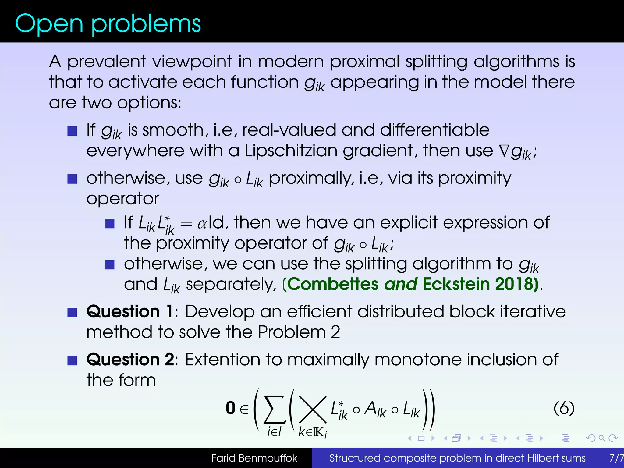Open problems
A prevalent viewpoint in modern proximal splitting algorithms is
that to activate each function gik appearing in the model there
are two options:
If gik is smooth, i.e, real-valued and differentiable
everywhere with a Lipschitzian gradient, then use gik ;
otherwise, use gik ◦ Lik proximally, i.e, via its proximity
operator
If Lik L∗
ik = αId, then we have an explicit expression of
the proximity operator of gik ◦ Lik ;
otherwise, we can use the splitting algorithm to gik
and Lik separately, [Combettes and Eckstein 2018].
Question 1: Develop an efﬁcient distributed block iterative
method to solve the Problem 2
Question 2: Extention to maximally monotone inclusion of
the form
0 ∈
i∈I k∈Ki
L∗
ik ◦ Aik ◦ Lik (6)
Farid Benmouffok Structured composite problem in direct Hilbert sums 7/7
 