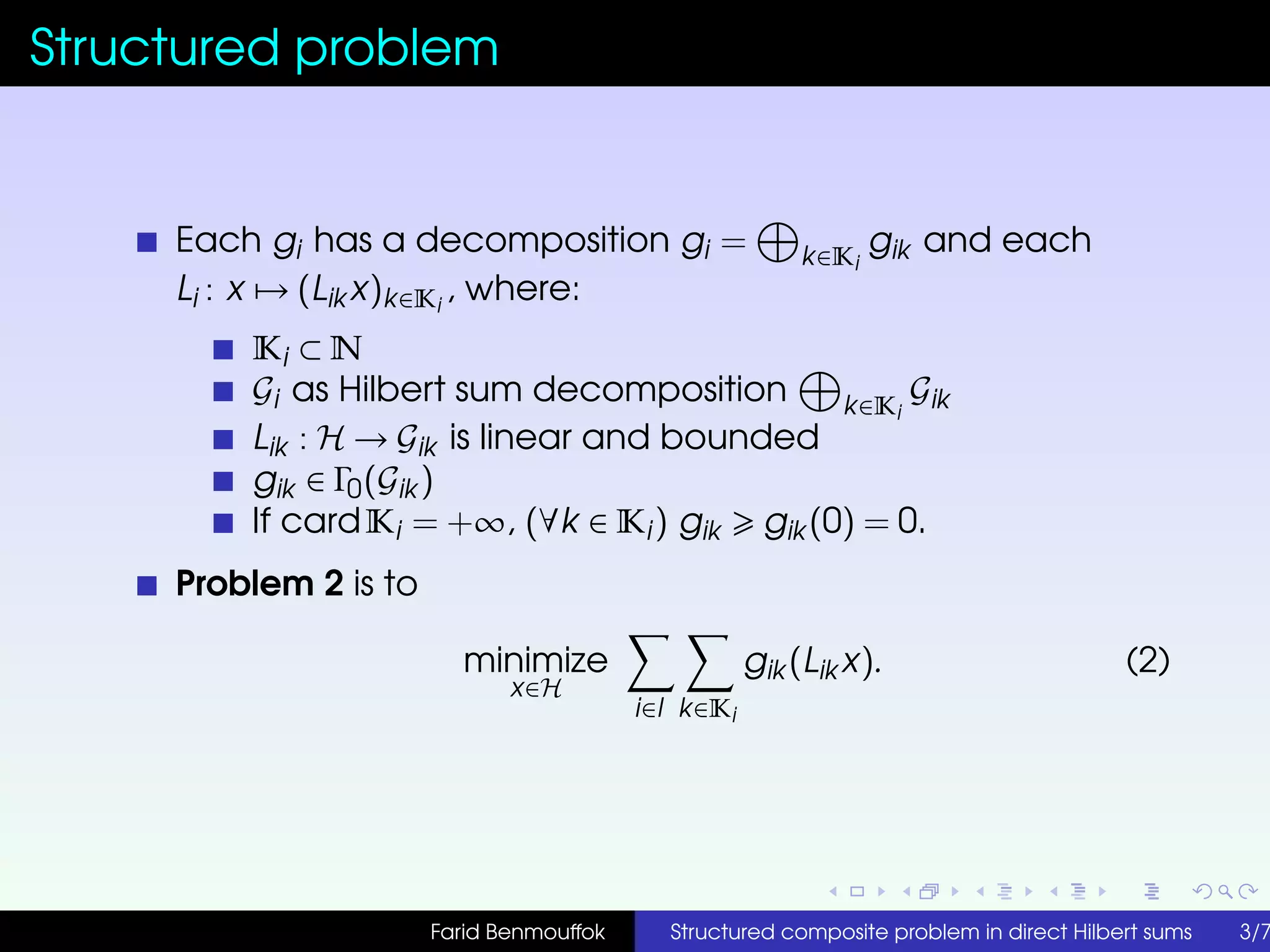Structured problem
Each gi has a decomposition gi = k∈Ki
gik and each
Li : x → (Lik x)k∈Ki
, where:
Ki ⊂ N
Gi as Hilbert sum decomposition k∈Ki
Gik
Lik : H → Gik is linear and bounded
gik ∈ Γ0(Gik )
If cardKi = +∞, (∀k ∈ Ki) gik gik (0) = 0.
Problem 2 is to
minimize
x∈H
i∈I k∈Ki
gik (Lik x). (2)
Farid Benmouffok Structured composite problem in direct Hilbert sums 3/7
 