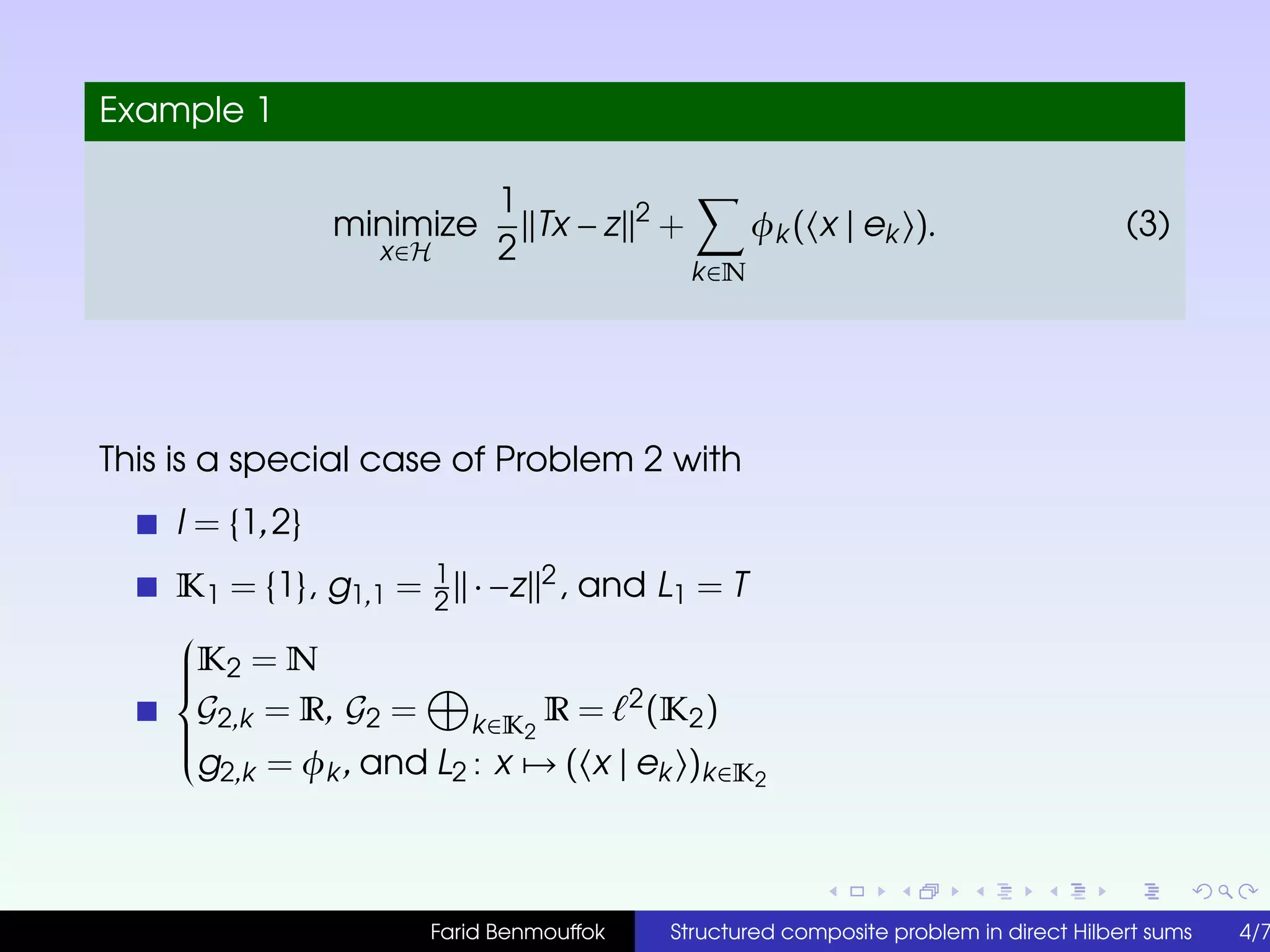 Example 1
minimize
x∈H
1
2
Tx − z 2
+
k∈N
φk ( x | ek ). (3)
This is a special case of Problem 2 with
I = {1,2}
K1 = {1}, g1,1 = 1
2
· −z 2, and L1 = T



K2 = N
G2,k = R, G2 = k∈K2
R = 2(K2)
g2,k = φk , and L2 : x → ( x | ek )k∈K2
Farid Benmouffok Structured composite problem in direct Hilbert sums 4/7
 