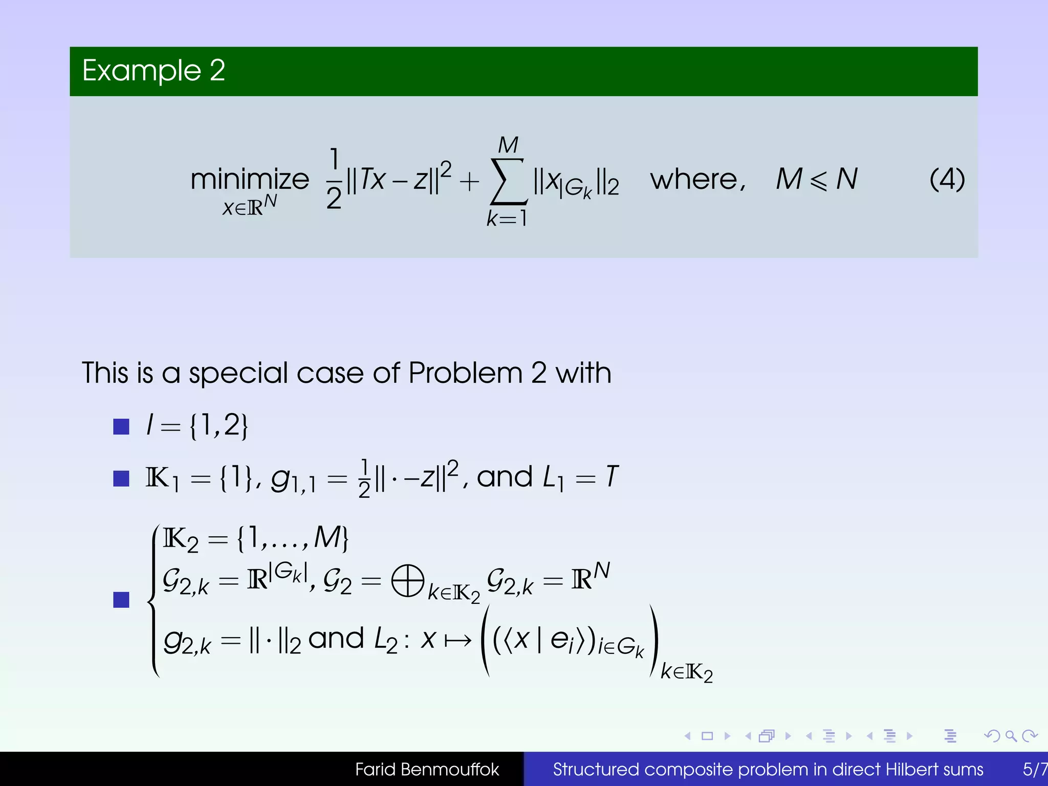 Example 2
minimize
x∈RN
1
2
Tx − z 2
+
M
k=1
x|Gk 2 where, M N (4)
This is a special case of Problem 2 with
I = {1,2}
K1 = {1}, g1,1 = 1
2
· −z 2, and L1 = T



K2 = {1,...,M}
G2,k = R|Gk |, G2 = k∈K2
G2,k = RN
g2,k = · 2 and L2 : x → ( x | ei )i∈Gk
k∈K2
Farid Benmouffok Structured composite problem in direct Hilbert sums 5/7
 
