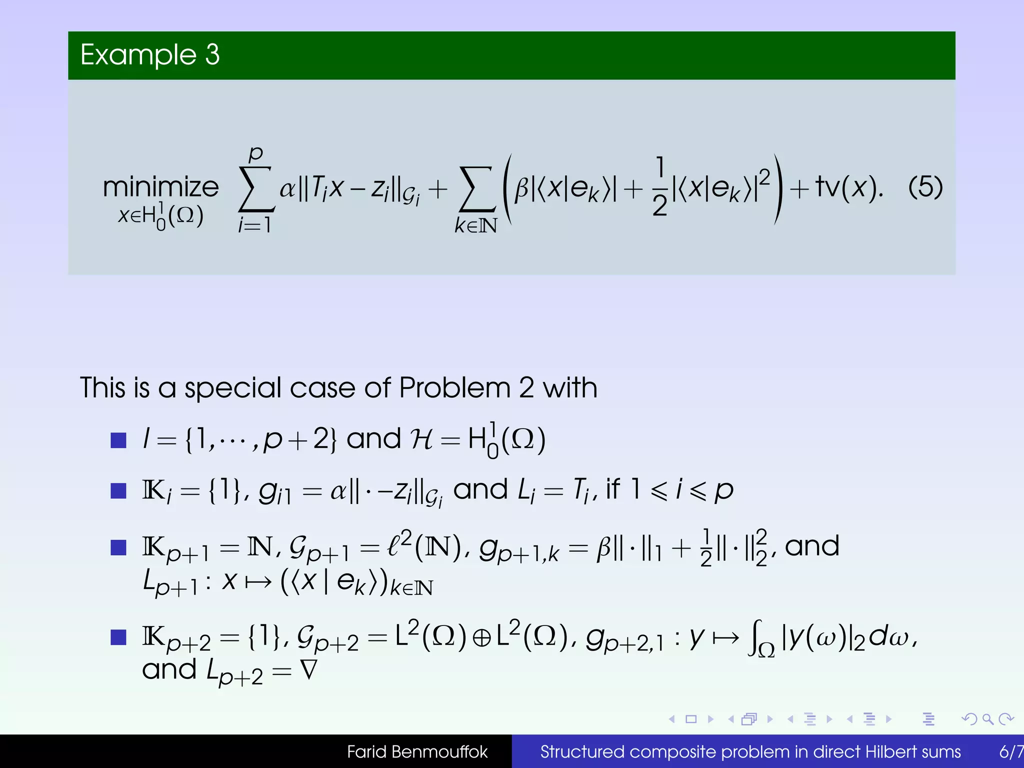 Example 3
minimize
x∈H1
0
(Ω)
p
i=1
α Tix − zi Gi
+
k∈N
β| x|ek | +
1
2
| x|ek |2
+ tv(x). (5)
This is a special case of Problem 2 with
I = {1,··· ,p + 2} and H = H1
0
(Ω)
Ki = {1}, gi1 = α · −zi Gi
and Li = Ti, if 1 i p
Kp+1 = N, Gp+1 = 2(N), gp+1,k = β · 1 + 1
2
· 2
2
, and
Lp+1 : x → ( x | ek )k∈N
Kp+2 = {1}, Gp+2 = L2(Ω) ⊕ L2(Ω), gp+2,1 : y → Ω
|y(ω)|2dω,
and Lp+2 =
Farid Benmouffok Structured composite problem in direct Hilbert sums 6/7
 