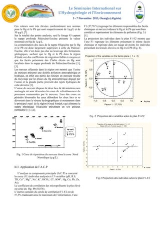 Le Séminaire International sur 
L′Hydrogéologie et l′Environnement 
5 - 7 Novembre 2013, Ouargla (Algérie) 
Ces valeurs sont très élevées conformément aux normes 
pour le Hg et le Pb qui sont respectivement de 1μg/L et de 
50 μg/L [7]. 
Sur la totalité des points analysés, seul le forage 93 captant 
la nappe profonde Paléocène-Eocène présente la valeur 
minimale en Hg de 1μg/L. 
La contamination des eaux de la nappe Oligocène par le Hg 
et le Pb est donc largement supérieure à celle du Paléocè- 
Eocène, elle n’est donc pas due au lessivage des formations 
géologiques, sachant que le Hg et le Pb dans la région 
d’étude ont des coefficients de migration faibles à moyens et 
que les faciès présentant des Clarke élevés en Hg sont 
localisés dans la nappe profonde du Paléocène-Eocène [1], 
[3]. 
Les travaux effectués dans la région ont montré que l’usine 
de mercure présente une double pollution atmosphérique et 
hydrique, en effet une partie des teneurs en mercure résulte 
du recyclage par les pluies du Hg atmosphérique dégagé par 
l’usine et la grande partie provient des rejets hydriques de 
cette dernière [1]. 
L’usine de mercure dispose de deux lacs de décantations non 
aménagés où sont déversées les eaux de refroidissement du 
processus contaminées par le mercure. Lors des crues en 
périodes hivernales les eaux débordent les deux lacs et se 
déversent dans le réseau hydrographique et notamment dans 
le principal oued de la région (Oued Fendek) qui alimente la 
nappe phréatique Oligocène présentant un toit gréseux 
perméable [1] ; [2]. 
71890 11 
12 
13 
14 
16 
17 
G. Ismaïl 
Echelle : Km 
Fig. 1 Carte de répartition du mercure dans la zone Nord 
Numidique (μg/L) 
392 
390 
388 
386 
384 
II.3. Application de l’A.C.P 
L’analyse en composante principale (A.C.P) a concerné 
les onze (11) individus analysés et 15 variables (pH, R.S, 
TH, Ca2+, Mg2+, Na+, K+, HCO3 
-, Cl-, SO42-, Hg, Cu, Pb, Zn, 
As). 
Le coefficient de corrélation des micropolluants le plus élevé 
est celui du Hg- Pb (0,878). 
L’inertie cumulée du cercle de corrélation F1-F2 est de 
57,5% traduisant ainsi le maximum de l’information, l’axe 
F1 (37,70 %) regroupe les éléments responsables des faciès 
chimiques et met en évidence le Hg et le Pb qui sont bien 
corrélés et représentent les éléments de pollution (Fig. 3.) 
[1]. 
La projection des individus dans le plan F1-F2 montre que 
l’axe F1 regroupe les éléments présentant le même faciès 
chimique et regroupe dans un nuage de points les individus 
présentant les teneurs élevées en Hg et en Pb (Fig. 4). 
- 
Hg 
-- 
1,0 
0,5 
0,0 
-0,5 
Fig. 2 Projection des variables selon le plan F1-F2 
3 2 
4 
Fig.3 Projection des individus selon le plan F1-F2 
884 886 888 890 892 894 896 898 900 
382 
321 
4 
65 
15 
18 
19 
Hg (μg/L) 
0 to 2 
2 to 10 
10 to 81 
G. RasElMa 
G. Guenicha 
G. MraSma 
0 2 4 
Projection of the variables on the factor-plane ( 1 x 2) 
Active 
pH 
TH R.S 
Ca++ 
Mg++ 
Na+ 
K+ 
HCO3 
Cl- 
SO4 
Cu 
Pb 
As 
Zn 
-1,0 -0,5 0,0 0,5 1,0 
Factor 1 : 37,70% 
-1,0 
Factor 2 : 18,12% 
Projection of the cases on the factor-plane ( 1 x 2) 
Cases with sum of cosine square >= 0,00 
Active 
1 
5 
6 
7 
8 
9 
10 
11 
-6 -5 -4 -3 -2 -1 0 1 2 3 4 5 
Factor 1: 37,70% 
5 
4 
3 
2 
1 
0 
-1 
-2 
-3 
-4 
-5 
Factor 2: 18,12% 
 