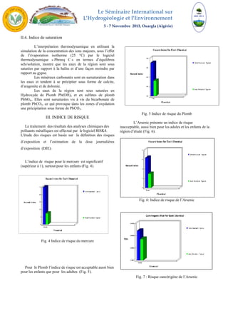 Le Séminaire International sur 
L′Hydrogéologie et l′Environnement 
5 - 7 Novembre 2013, Ouargla (Algérie) 
II.4. Indice de saturation 
L’interprétation thermodynamique en utilisant la 
simulation de la concentration des ions majeurs, sous l’effet 
de l’évaporation isotherme (25 °C) par le logiciel 
thermodynamique « Phreeq C » en termes d’équilibres 
sels/solution, montre que les eaux de la région sont sous 
saturées par rapport à la halite et d’une façon moindre par 
rapport au gypse. 
Les minéraux carbonatés sont en sursaturation dans 
les eaux et tendent à se précipiter sous forme de calcite, 
d’aragonite et de dolomie. 
Les eaux de la région sont sous saturées en 
Hydroxyde de Plomb Pb(OH)2 et en sulfates de plomb 
PbSO4,. Elles sont sursaturées vis à vis du bicarbonate de 
plomb PbCO3, ce qui provoque dans les zones d’oxydation 
une précipitation sous forme de PbCO3. 
III. INDICE DE RISQUE 
Le traitement des résultats des analyses chimiques des 
polluants métalliques est effectué par le logiciel RISK4. 
L'étude des risques est basée sur la définition des risques 
d’exposition et l’estimation de la dose journalières 
d’exposition (DJE). 
L’indice de risque pour le mercure est significatif 
(supérieur à 1), surtout pour les enfants (Fig. 4). 
Fig. 4 Indice de risque du mercure 
Pour le Plomb l’indice de risque est acceptable aussi bien 
pour les enfants que pour les adultes (Fig. 5). 
Fig. 5 Indice de risque du Plomb 
L’Arsenic présente un indice de risque 
inacceptable, aussi bien pour les adules et les enfants de la 
région d’étude (Fig. 6). 
Fig. 6: Indice de risque de l’Arsenic 
Fig. 7 : Risque cancérigène de l’Arsenic 
 