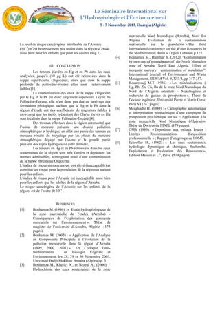 Le Séminaire International sur 
L′Hydrogéologie et l′Environnement 
5 - 7 Novembre 2013, Ouargla (Algérie) 
Le seuil du risque cancérigène intolérable de l’Arsenic 
(10 -4) n’est heureusement pas atteint dans la région d’étude, 
aussi bien pour les enfants que pour les adultes (Fig.7). 
III. CONCLUSION 
Les teneurs élevées en Hg et en Pb dans les eaux 
analysées, jusqu’à (80 μg /L) ont été retrouvées dans la 
nappe superficielle Oligocène ; alors que dans la nappe 
profonde du paléocène-éocène elles sont relativement 
faibles [1]. 
La contamination des eaux de la nappe Oligocène 
par le Hg et le Pb est donc largement supérieure à celle du 
Paléocène-Eocène, elle n’est donc pas due au lessivage des 
formations géologique, sachant que le Hg et le Pb dans la 
région d’étude ont des coefficients de migration faibles à 
moyens et que les faciès présentant des Clarke élevés en Hg 
sont localisés dans la nappe Paléocène-Eocène [4]. 
Des travaux effectués dans la région ont montré que 
l’usine de mercure présente une double pollution 
atmosphérique et hydrique, en effet une partie des teneurs en 
mercure résulte du recyclage par les pluies du mercure 
atmosphérique dégagé par l’usine et la grande partie 
provient des rejets hydriques de cette dernière. 
Les teneurs en Hg et en Pb retrouvées dans les eaux 
souterraines de la région sont très élevées et dépassent les 
normes admissibles, témoignant ainsi d’une contamination 
de la nappe phréatique Oligocène. 
L’indice de risque du mercure est très élevé (inacceptable) et 
constitue un risque pour la population de la région et surtout 
pour les enfants. 
L’indice de risque pour l’Arsenic est inacceptable aussi bien 
pour les enfants que les adultes de la région d’Azzaba. 
Le risque cancérigène de l’Arsenic sur les enfants de la 
région est de l’ordre de 10-5 . 
REFERENCES 
[1] Benhamza M. (1996) : « Etude hydrogéologique de 
la zone mercurielle de Fendek (Azzaba) - 
Conséquences de l’exploitation des gisements 
mercuriels sur l’environnement ». Thèse de 
magister de l’université d’Annaba, Algérie (174 
pages). 
[2] Benhamza M. (2005) : « Application de l’Analyse 
en Composante Principale à l’évolution de la 
pollution mercurielle dans la région d’Azzaba 
(1999, 2000, 2001) ». 1er Colloque Euro-méditerranéen 
en Biologie Végétale et 
Environnement, les 28, 29 et 30 Novembre 2005, 
Université Badji-Mokhtar- Annaba (Algérie) p. 3 
[3] Benhamza M., Kherici N., et Nezzal A., (2006): “ 
Hydrochimie des eaux souterraines de la zone 
mercurielle Nord Numidique (Azzaba), Nord Est 
Algérie : Evaluation de la contamination 
mercurielle sur la population ».The third 
International conference on the Water Resources in 
the Mediterranean Basin » Tripoli Lebanon p.125 
[4] Benhamza M., Hammar Y. (2012): “Contamination 
by mercury of groundwater of the North Numidien 
zone of Azzaba, North East Algeria. Effect of 
inorganic mercury contamination of population”. 
International Journal of Environment and Waste 
Management, IJEWM Vol. 9, N°3/4, pp 347-357. 
[5] Bouarroudj M.T (1986) : « Les minéralisations à 
Hg, Pb, Zn, Cu, Ba de la zone Nord Numidique du 
Nord de l’Algérie orientale – Métallogénie et 
recherche de guides de prospection ». Thèse de 
Docteur ingénieur, Université Pierre et Marie Curie, 
Paris VI (242 pages). 
[6] Mezghache H. (1989) : « Cartographie automatique 
et interprétation géostatistique d’une campagne de 
prospection géochimique sur sol – Application à la 
zone mercurielle Nord Numidique (Algérie) ». 
Thèse de Docteur de l’INPL (178 pages). 
[7] OMS (1980): « Exposition aux métaux lourds : 
Limites Recommandations d’exposition 
professionnelle » ; Rapport d’un groupe de l’OMS. 
[8] Schoeller H., (1962) : « Les eaux souterraines, 
hydrologie dynamique et chimique, Recherche, 
Exploitation et Evaluation des Ressources », 
Edition Masson et Cie, Paris (579 pages). 
