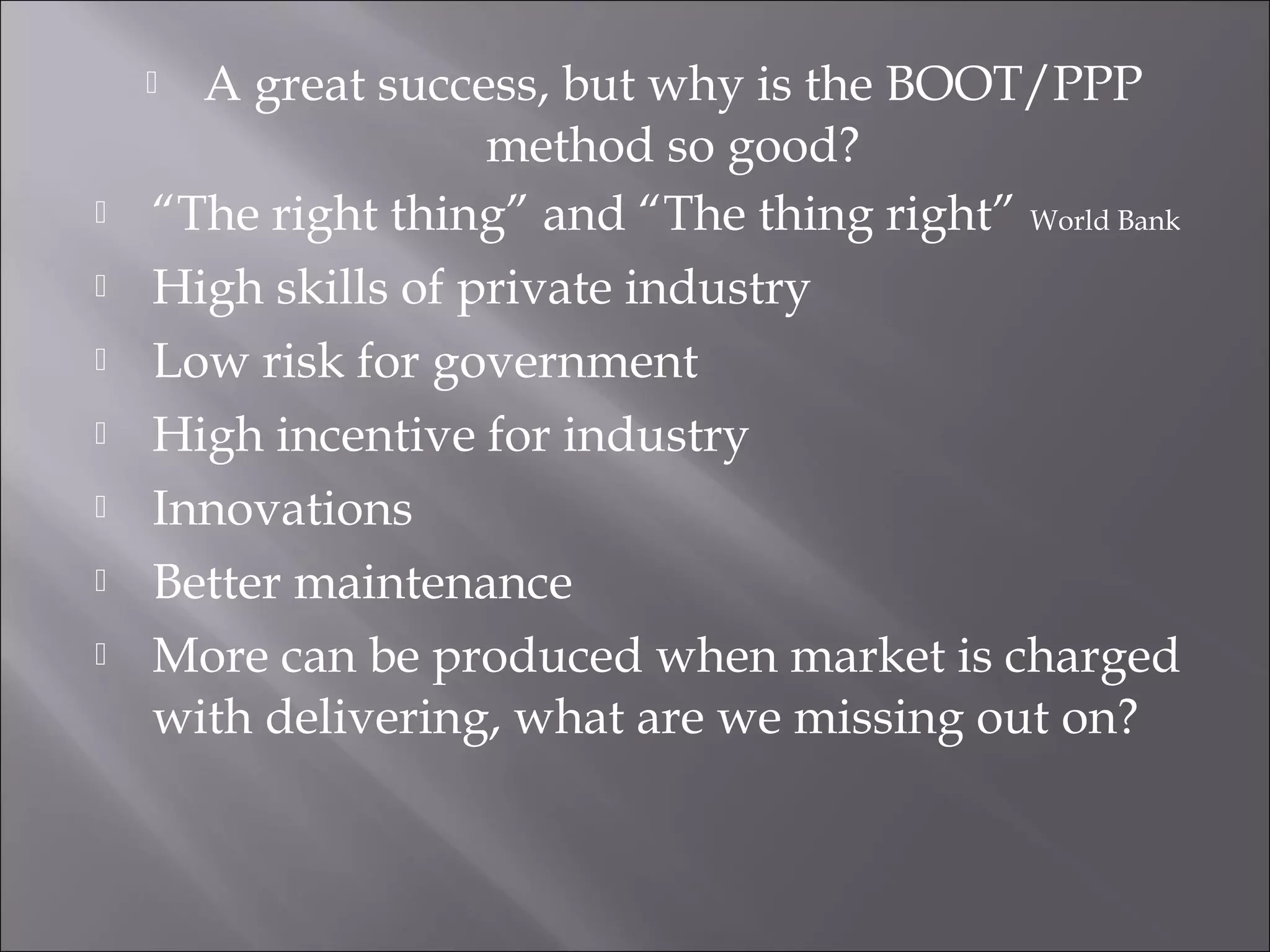  A great success, but why is the BOOT/PPP
method so good?
 “The right thing” and “The thing right” World Bank
 High skills of private industry
 Low risk for government
 High incentive for industry
 Innovations
 Better maintenance
 More can be produced when market is charged
with delivering, what are we missing out on?
 