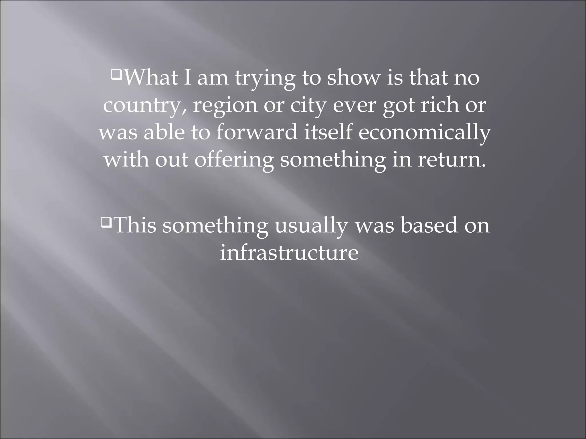 What I am trying to show is that no
country, region or city ever got rich or
was able to forward itself economically
with out offering something in return.
This something usually was based on
infrastructure
 