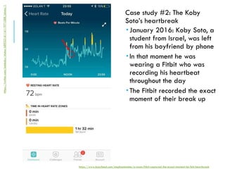 Case study #2: The Koby
Soto’s heartbreak
 January 2016: Koby Soto, a
student from Israel, was left
from his boyfriend by phone
 In that moment he was
wearing a Fitbit who was
recording his heartbeat
throughout the day
 The Fitbit recorded the exact
moment of their break up
https://www.buzzfeed.com/stephaniemlee/a-mans-fitbit-captured-the-exact-moment-he-felt-heartbreak
https://twitter.com/iamkoby/status/689521611611971588/photo/1
 