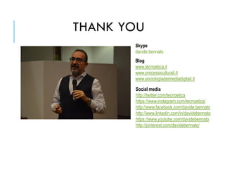 Social media
http://twitter.com/tecnoetica
https://www.instagram.com/tecnoetica/
http://www.facebook.com/davide.bennato
http://www.linkedin.com/in/davidebennato
https://www.youtube.com/davidebennato
http://pinterest.com/davidebennato/
Skype
davide.bennato
Blog
www.tecnoetica.it
www.processiculturali.it
www.sociologiadeimediadigitali.it
THANK YOU
 