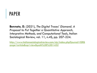 PAPER
Bennato, D. (2021), The Digital Traces’ Diamond. A
Proposal to Put Together a Quantitative Approach,
Interpretive Methods, and Computational Tools, Italian
Sociological Review, vol. 11, n.4S, pp. 207-224.
http://www.italiansociologicalreview.com/ojs/index.php?journal=ISR&
page=article&op=view&path%5B%5D=432
 