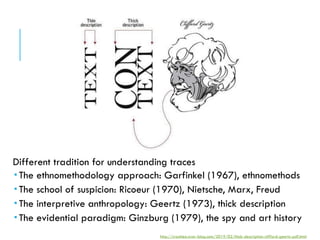 Different tradition for understanding traces
 The ethnomethodology approach: Garfinkel (1967), ethnomethods
 The school of suspicion: Ricoeur (1970), Nietsche, Marx, Freud
 The interpretive anthropology: Geertz (1973), thick description
 The evidential paradigm: Ginzburg (1979), the spy and art history
http://crackleo.over-blog.com/2019/02/thick-description-clifford-geertz-pdf.html
 